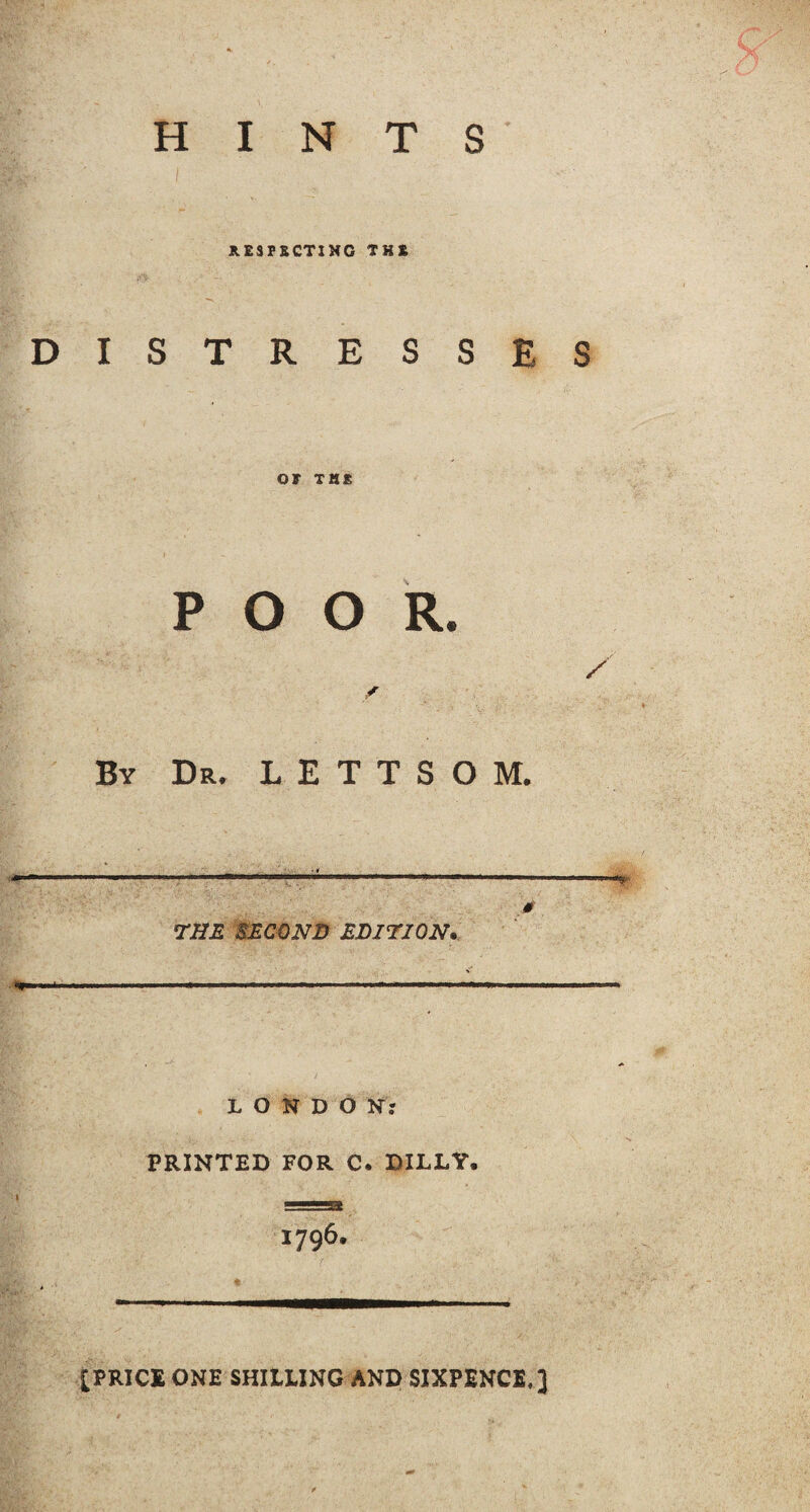 HINTS RESPECTING THE DISTRESSES OF THE POOR. By Dr. L E T T S O M. THE SECOND EDITION, LONDON: PRINTED FOR C. BILLY, 1796. [PRICE ONE SHILLING AND SIXPENCE,]