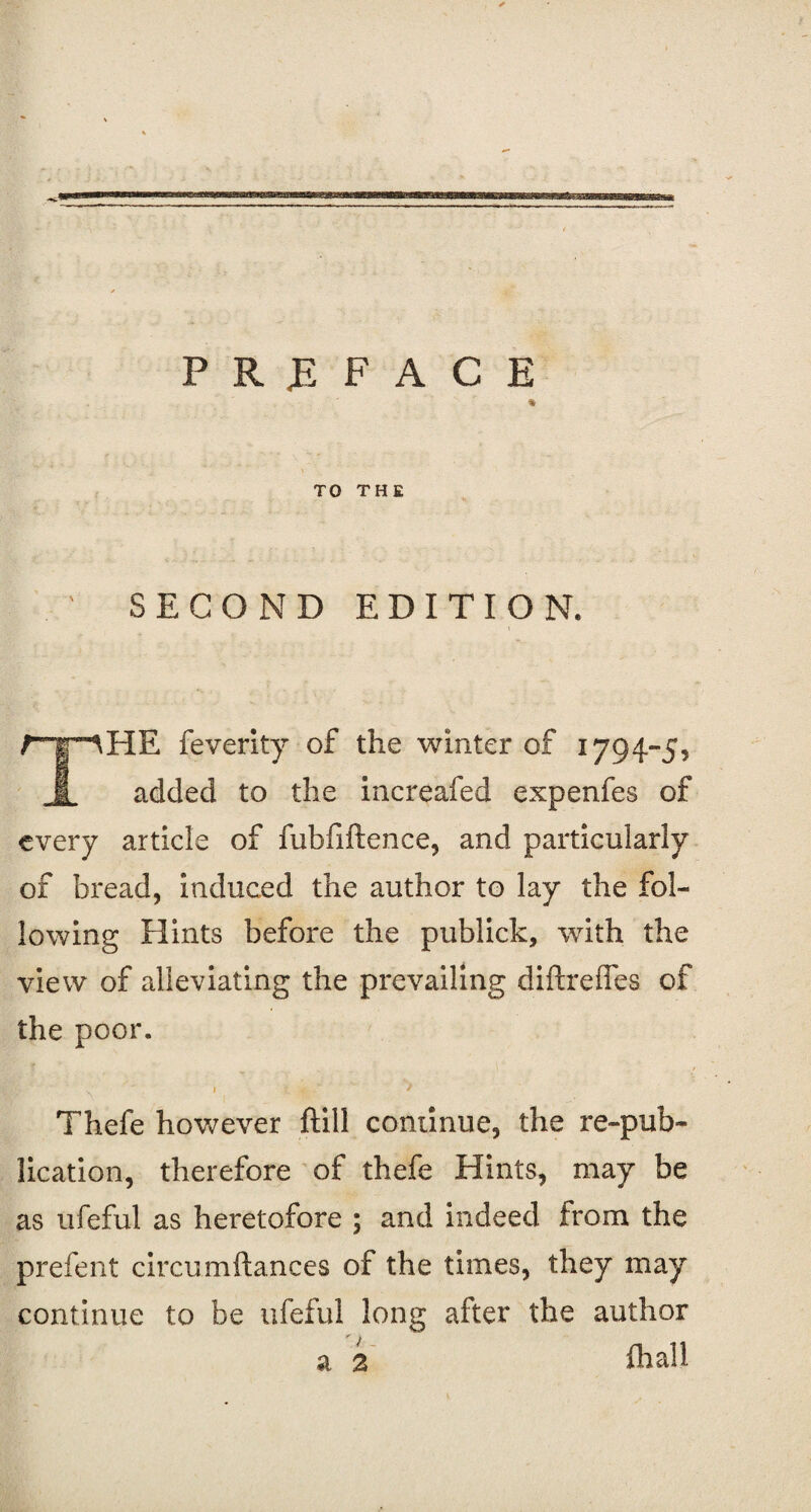 PREFACE % TO THE SECOND EDITION. rr^HE feverity of the winter of 1794-5, I added to the increafed expenfes of every article of fubfiftence, and particularly of bread, induced the author to lay the fol¬ lowing Hints before the publick, with the view of alleviating the prevailing diftrefles of the poor. Thefe however ftill continue, the re-pub¬ lication, therefore of thefe Hints, may be as ufeful as heretofore ; and indeed from the prefent circumftances of the times, they may continue to be ufeful long after the author a 2 fhall