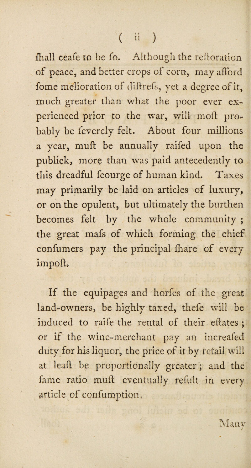 fliall ceafe to be fo. Although the reiteration of peace, and better crops of com, may afford fome melioration of diftrefs, yet a degree of it, much greater than what the poor ever ex¬ perienced prior to the war, will moil pro¬ bably be feverely felt. About four millions a year, mu ft be annually raifed upon the publick, more than was paid antecedently to this dreadful fcourge of human kind. Taxes may primarily be laid on articles of luxury, or on the opulent, but ultimately the burthen becomes felt by the whole community ; the great mafs of which forming the chief confumers pay the principal fhare of every impoft* If the equipages and horfes of the great land-owners, be highly taxed, thefe will be induced to raife the rental of their eftates; or if the wine-merchant pay an increafed duty for his liquor, the price of it by retail will at leaft be proportionally greater; and the fame ratio rnuft eventually refult in every article of confix mptiom - Many