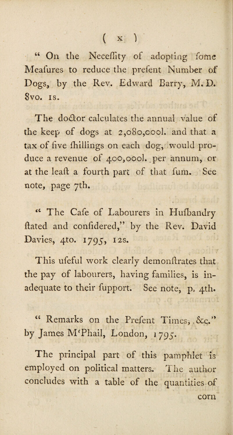 t£ On the NecefTity of adopting fome Meafures to reduce the prefent Number of Dogs, by the Rev. Edward Barry, M. D. 8vo. is. The dodtor calculates the annual value of the keep of dogs at 2,080,cool, and that a tax of five (hillings on each dog, would pro* duce a revenue of 400,000b per annum, or at the lead: a fourth part of that fum. See note, page 7th. u The Cafe of Labourers in Hufbandry ftated and confidered,” by the Rev. David Davies, 4to. 1795, 12s. This ufeful work clearly demonftrates that the pay of labourers, having families, is in¬ adequate to their fupport. See note, p3 4th. “ Remarks on the Prefent Times*. &c.” by James MfPhail, London, 1 795. The principal part of this pamphlet is employed on political matters. The author concludes with a table of the quantities of corn