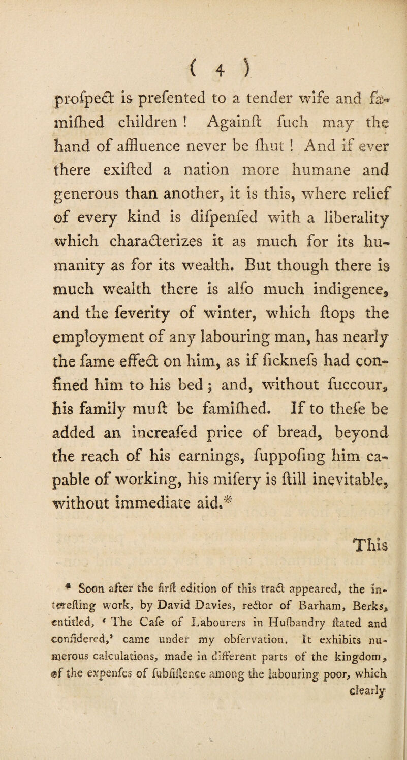 p rofpedt is prefented to a tender wife and fa- mifhed children ! Againft fuch may the hand of affluence never be fhut ! And if ever there exifted a nation more humane and generous than another, it is this, where relief of every kind is difpenfed with a liberality which characterizes it as much for its hu¬ manity as for its wealth. But though there is much wealth there is alfo much indigence,, and the feverity of winter, which flops the employment of any labouring man, has nearly the fame effect on him, as if ficknefs had con¬ fined him to his bed; and, without fuccour* his family mu ft be famifhed. If to thefe be added an increafed price of bread, beyond the reach of his earnings, fuppofmg him ca¬ pable of working, his mifery is ftill inevitable^ without immediate aid.* This * Soon after the frit edition of this tra£l appeared, the in- terefting work, by David Davies, redtor of Barham, Berks, entitled, ‘ The Cafe of Labourers in Hufbandry Hated and coniidered,’ came under my obfervation. It exhibits nu¬ merous calculations, made in different parts of the kingdom, the expenfes of fubiiltence among the labouring poor, which clearly