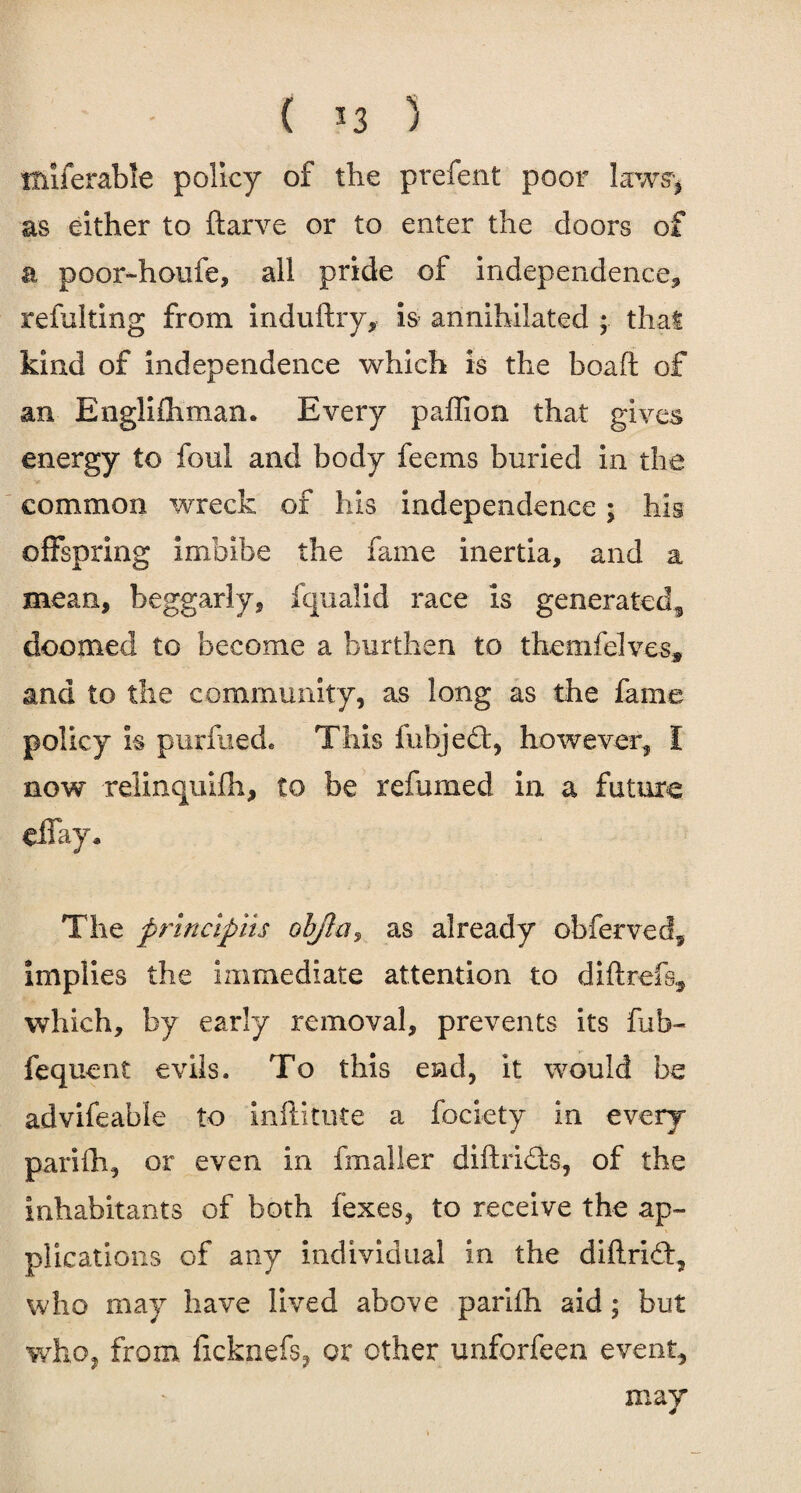 ( *3 ) ituferable policy of the prefent poor laws'* as either to ftarve or to enter the doors of a poor~houfe, all pride of independence, refulting from induftry, is annihilated ; that kind of independence which is the boaft of an Englifhman. Every paffion that gives energy to foul and body feems buried in the common wreck of his independence; his offspring imbibe the fame inertia, and a mean, beggarly, fqualid race is generated,, doomed to become a burthen to themfelves, and to the community, as long as the fame policy k purfued. This fubjed, however, I now relinquifh, to be refumed in a future effay. The principiis objla, as already obferved, implies the immediate attention to diflrefa, which, by early removal, prevents its fub- fequent evils. To this end, it would be advifeable to inftitute a fociety in every parifh, or even in fmaller diftrids, of the inhabitants of both fexes, to receive the ap¬ plications of any individual in the diflrid, who may have lived above pariih aid; but who, from ficknefs, or other unforfeen event, may