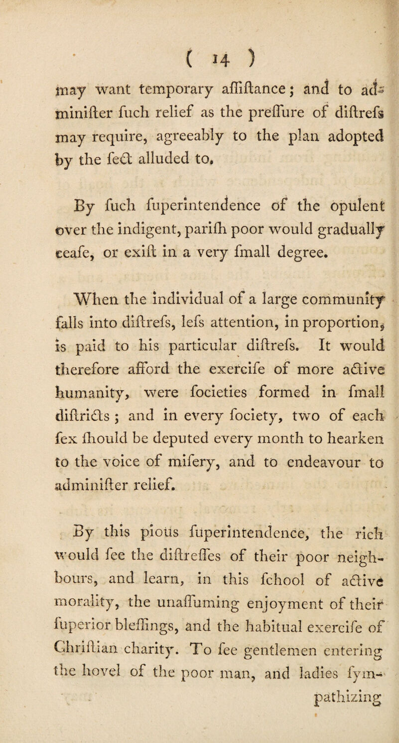 may want temporary affiftance; and to act' minifter fuch relief as the prefture of diftrefs may require, agreeably to the plan adopted by the fed alluded to. By fuch fuperintendence of the opulent over the indigent, parifh poor would gradually eeafe, or exift in a very fmall degree. When the individual of a large community falls into diftrefs, lefs attention, in proportion^ is paid to his particular diftrefs. It would therefore afford the exereife of more adive humanity, were focieties formed in fmall diftrids ; and in every fociety, two of each fex fhould be deputed every month to hearken to the voice of mifery, and to endeavour to adminifter relief. By this pious fuperintendence, the rich would fee the diftrefles of their poor neigh¬ bours, and learn, in this fchool of adive morality, the unafluming enjoyment of their fuperior bleffings, and the habitual exereife of Ghriftian charity. To fee gentlemen entering the hovel of the poor man, and ladies fym- pathizing