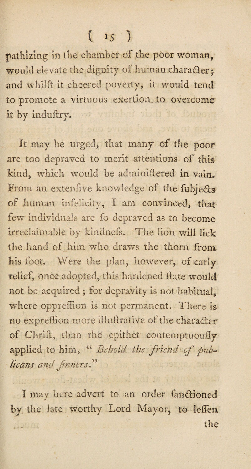 pathizmg in the chamber of the poor woman, would elevate the dignity of human character * and whilft it cheered poverty, it would tend to promote a virtuous exertion, to overcome it by induftry. It may be urged, that many of the poor are too depraved to merit attentions of this kind, which would be adminiftered in vain* From an extenfive knowledge of the fbbjedb of human infelicity, I am convinced, that few individuals are fo depraved as to become irreclaimable by kindnefs. The lion will lick the hand of him who draws the thorn from his foot. Were the plan, however, of early relief, once adopted, this hardened ftate would not be acquired ; for depravity Is not habitual* where oppreffion Is not permanent. There Is no expreffion more Illuftrative of the charadter of Chrift, than the epithet contemptuoufly applied to him, a Behold the friend of pub¬ licans and ftnnersB I may here advert to an order fandtioned by the late worthy Lord Mayor, to lefien the /