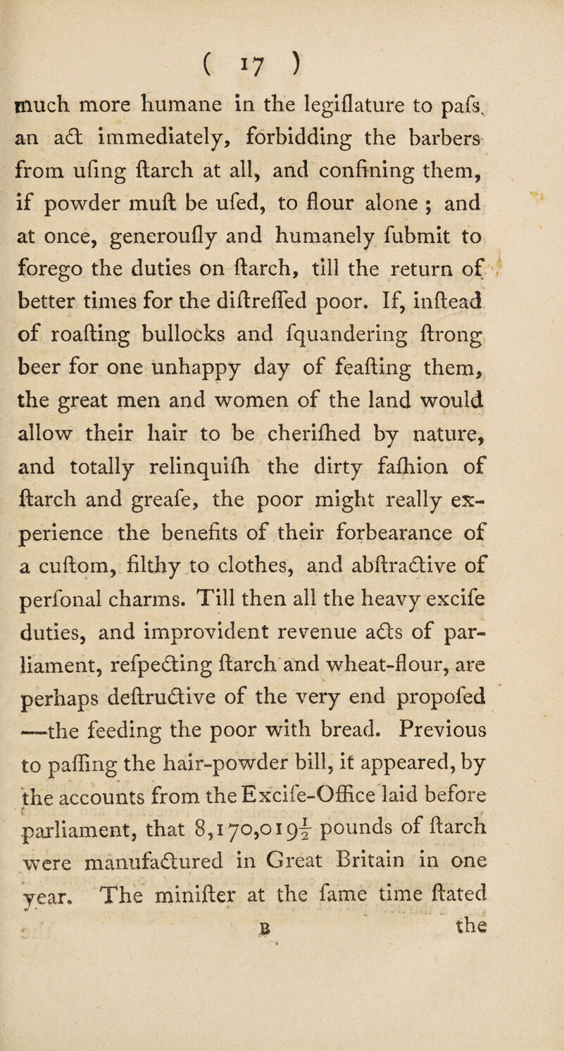 much more humane in the legiflature to pafsv an a£t immediately, forbidding the barbers from ufing {larch at all, and confining them, if powder muft be ufed, to flour alone ; and at once, generoufly and humanely fubmit to forego the duties on flarch, till the return of better times for the diftrefled poor. If, inftead of roafting bullocks and fquandering ftrong beer for one unhappy day of feafling them, the great men and women of the land would allow their hair to be cherifhed by nature, and totally relinquifh the dirty fafhion of {larch and greafe, the poor might really ex¬ perience the benefits of their forbearance of a cuflom, filthy to clothes, and abflra&ive of perfonal charms. Till then all the heavy excife duties, and improvident revenue ails of par¬ liament, refpedting {larch and wheat-flour, are perhaps deftru&ive of the very end propofed —the feeding the poor with bread. Previous to pafling the hair-powder bill, it appeared, by the accounts from theExcife-Office laid before * * parliament, that 8,170,019^ pounds of ftarch were manufactured in Great Britain in one year. The minifter at the fame time ftated *> f • _ B the