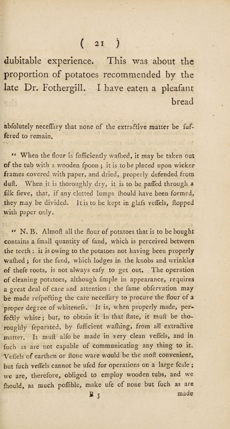 dubitable experience. This was about the proportion of potatoes recommended by the late Dr. Fothergill. I have eaten a pleafant bread abfolutely necefTary that none of the extractive matter be iuf- fered to remain. te When the flour is fufficiently wafhed, it may be taken out of the tub with a wooden fpoon ; it is to be placed upon wicker frames covered with paper, and dried, properly defended from duft. When it is thoroughly dry, it is to be palled through a filk fieve, that, if any clotted lumps fhould have been formed, they may be divided. It is to be kept in glafs velfels, flopped with paper only. • „ / “ N. B. Almofl all the flour of potatoes that is to be bought contains a fmall quantity of fand, which is perceived between the teeth : it is owing to the potatoes not having been properly wafhed ; for the fand, which lodges in the knobs and wrinkles of thefe roots, is not always eafy to get out. The operation of cleaning potatoes, although Ample in appearance, requires a great deal of care and attention : the fame obfervation may be made refpecting the care necefTary to procure the flour of a proper degree of whitenefs. It is, when properly made, per¬ fectly white; but, to obtain it in that ftate, it muft be tho¬ roughly fepar'ated, by fufficient w'afhing, from all extractive matter. It muft alTo be made in very clean vefiels, and in fuch as are not capable of communicating any thing to it. VefTels of earthen or ftone ware would be the moft convenient, but fuch veflels cannot be ufed for operations on a large fcale ; we are, therefore, obliged to employ wooden tubs, and we fhould, as much poftibie, make ufe of none but fuch as are B 3 made