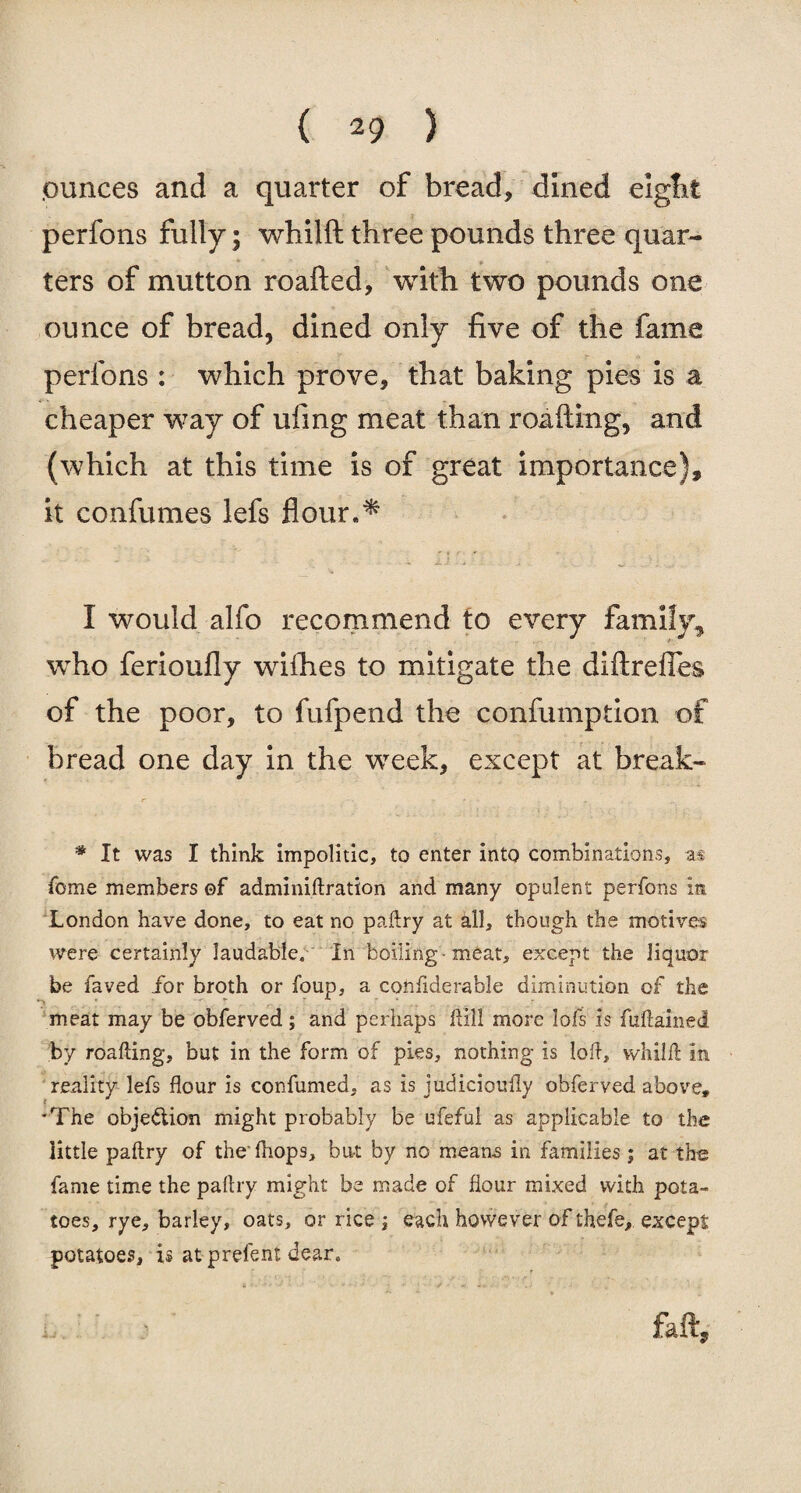 .ounces and a quarter of bread, dined eight perfons fully; whilft three pounds three quar¬ ters of mutton roafted, with two pounds one ounce of bread, dined only five of the fame perfons : which prove, that baking pies is a cheaper way of ufing meat than roafting, and (which at this time is of great importance), it confumes lefs flour** I would alfo recommend to every family, who ferioufly wifhes to mitigate the diftrefies of the poor, to fufpend the confumption of bread one day in the week, except at break- * It was I think impolitic, to enter into combinations, as Tome members of adminiftration and many opulent perfons in London have done, to eat no paflry at all, though the motives were certainly laudable. In boiling -meat, except the liquor be laved /or broth or foup, a confiderable diminution of the meat may be obferved; and perhaps Hill more lofs is fufiamed by roafting, but in the form of pies, nothing is loft, whilft in reality lefs flour is confumed, as is judiciouily obferved above, 'The objection might probably be ufeful as applicable to the little paflry of thefhops, but by no means in families ; at the fame time the paflry might be made of flour mixed with pota¬ toes, rye, barley, oats, or rice ; each however of thefe, except potatoes, is at prefent dear. u faft.