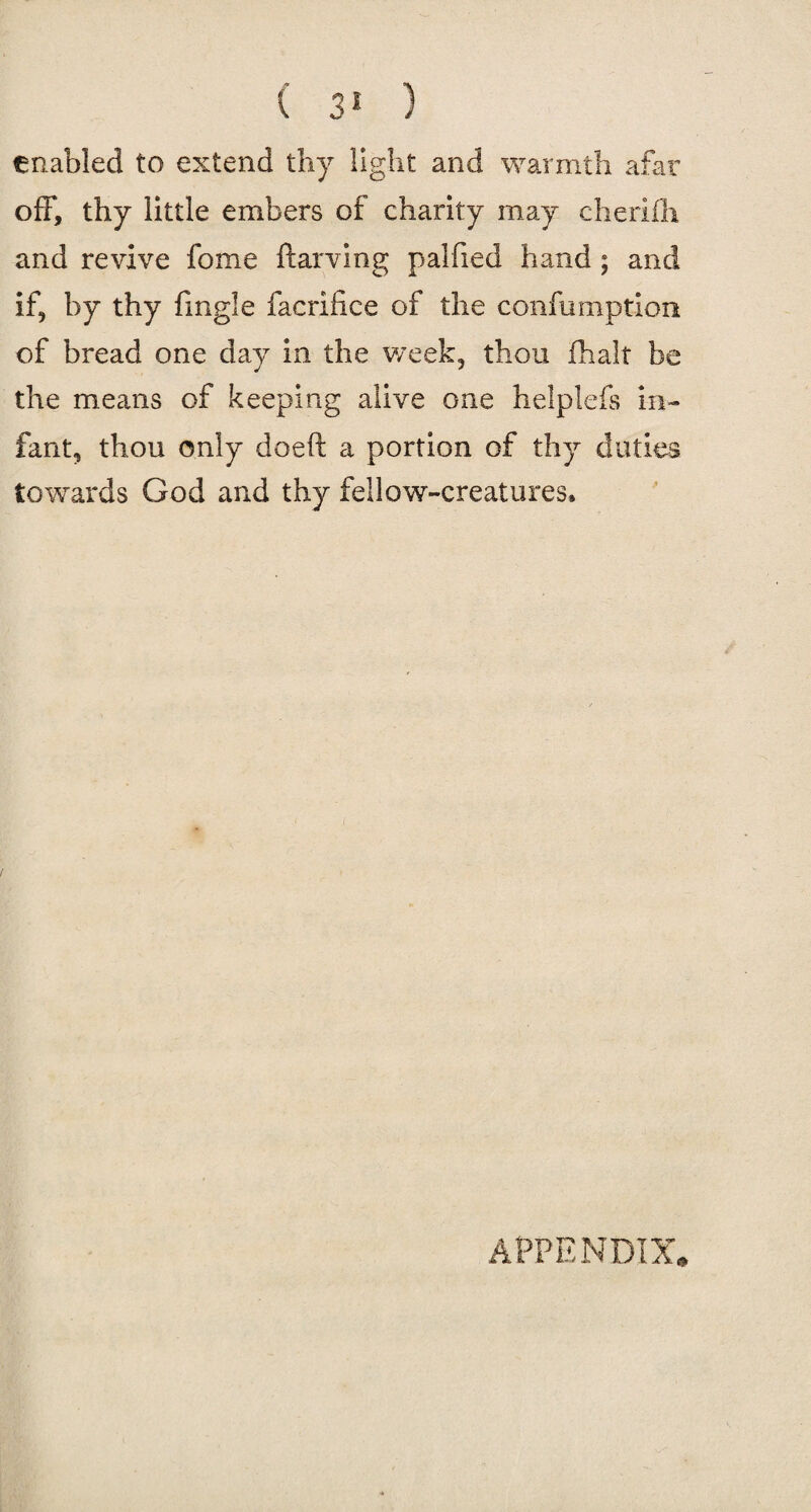 ( 3* ) enabled to extend thy light and warmth afar off, thy little embers of charity may cheriih and revive fome ftarving palfied hand; and if, by thy fmgle facrifice of the confumption of bread one day in the week, thou fhalt be the means of keeping alive one helplefs in¬ fant, thou only doeft a portion of thy duties towards God and thy fellow-creatures. APPENDIX.