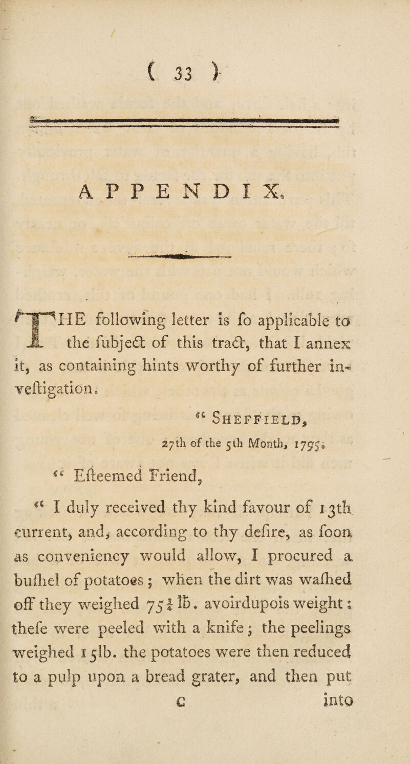 APPENDIX, THE following letter is fo applicable to the fubjedt of this tract, that I annex it, as containing hints worthy of further in- Yeftigation, Sheffield* 27 th of the 5 th Month., 1795, Efteemed Friend, a I duly received thy kind favour of 13th current, and* according to thy defire, as foon as conveniency would allow, I procured a bufhel of potatoes ; when the dirt was waflied off they weighed 75 l Id . avoirdupois weight; thefe were peeled with a knife the peelings weighed 151b. the potatoes were then reduced to a pulp upon a bread grater, and then put c into