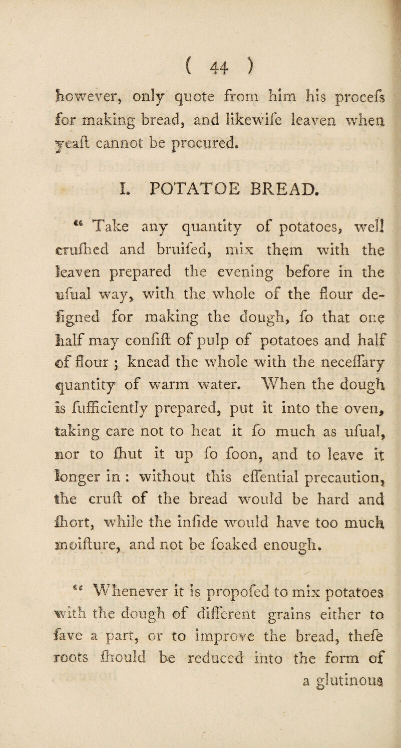however* only quote from him his procefs for making bread* and like wife leaven when yeaft cannot be procured. L POTATOE BP.EAD. u Take any quantity of potatoes* well crafhed and bruifed, mix them with the leaven prepared the evening before in the ufual way* with the whole of the flour de- figned for making the dough, fo that one half may confift of pulp of potatoes and half of flour ; knead the whole with the neceflary quantity of warm water. When the dough Is fufficiently prepared, put it into the oven, faking care not to heat it fo much as ufual, nor to fhut it up fo foon, and to leave it longer in : without this eflential precaution* the cruft of the bread would be hard and Ihort, while the inlide would have too much moifture, and not be foaked enough. Whenever it is propofed to mix potatoes with the dough of different grains either to fave a part* or to improve the bread* thefe roots ihould be reduced into the form of a glutinous