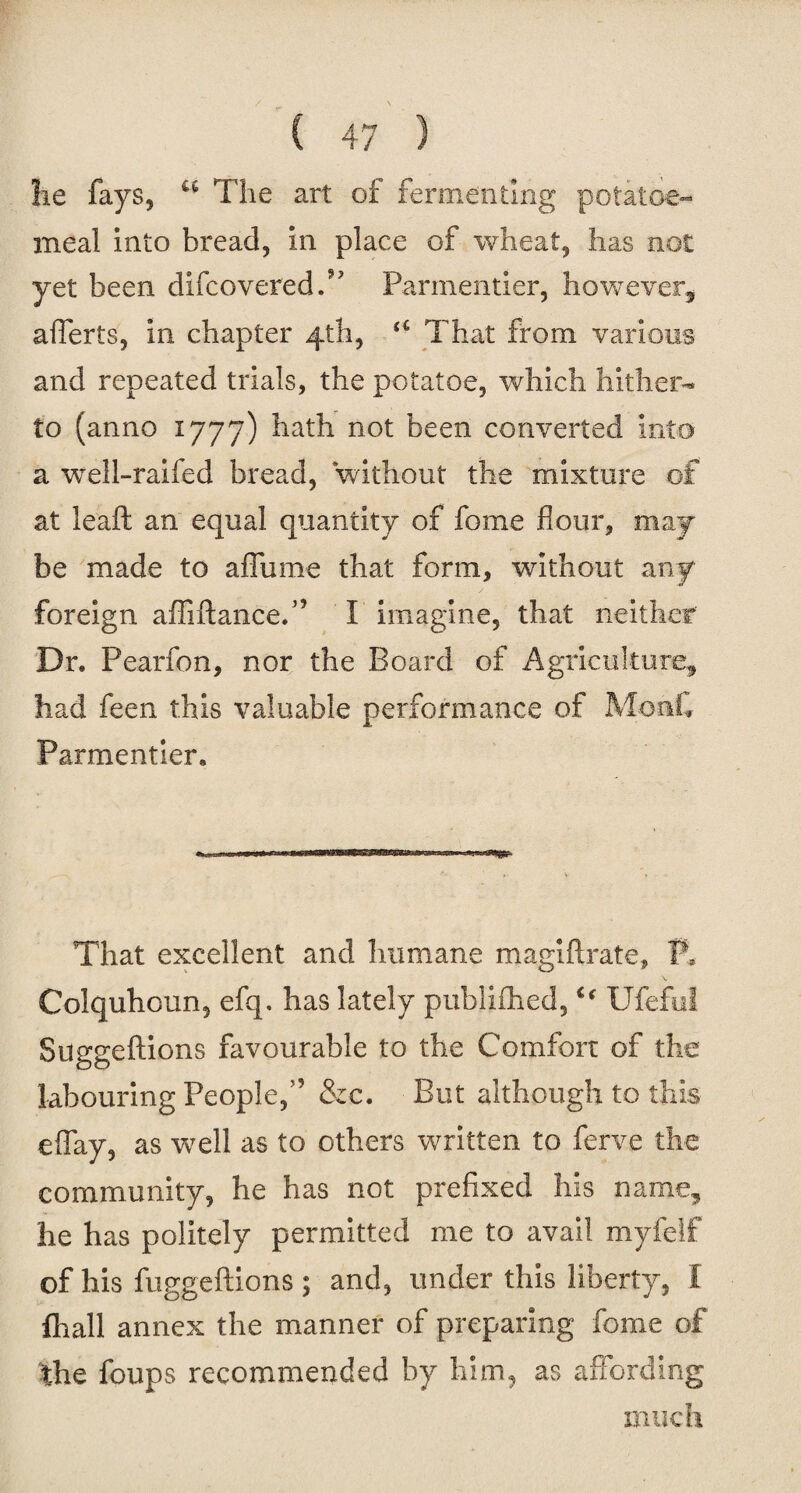 lie fays, a The art of fermenting potatoe- meal into bread, in place of wheat, has not yet been difcoveredT Pannentier, however, afferts, in chapter 4th, a That from various and repeated trials, the potatoe, which hither¬ to (anno 1777) hath not been converted into a well-raifed bread, without the mixture of at leaft an equal quantity of feme flour, may be made to a flu me that form, without any foreign afliftance.” I imagine, that neither Dr. Pearfon, nor the Board of Agriculture, had feen this valuable performance of Mont Parmentier. That excellent and humane magiftrate, fl Colquhoun, efq. has lately publifhed,Ufeful Suggeftions favourable to the Comfort of the labouring People,” &c. But although to this eflay, as w7eil as to others written to ferve the community, he has not prefixed his name, he has politely permitted me to avail myieif of his fuggeftions ; and, under this liberty, I fhall annex the manner of preparing feme of the foups recommended by him, as affording much