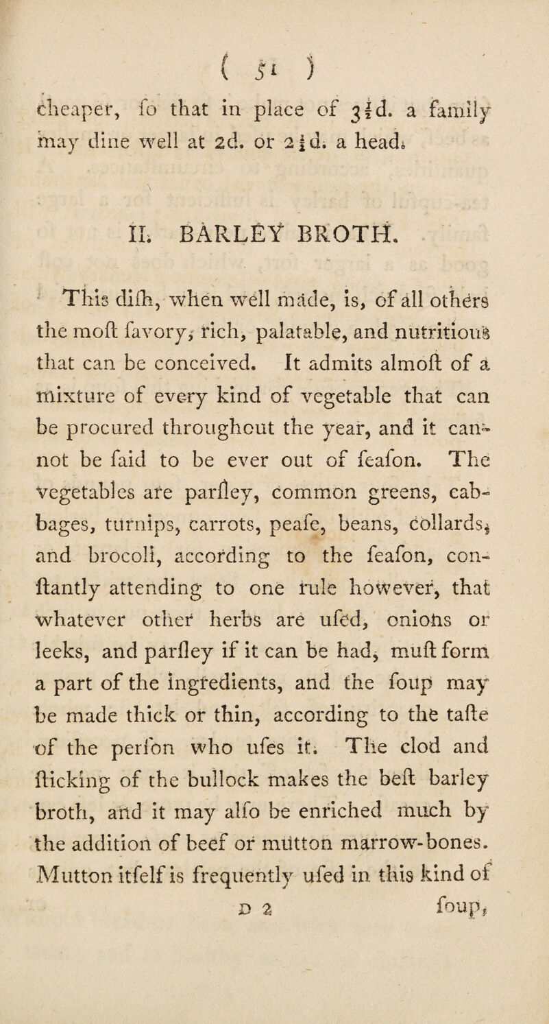 cheaper, fo that in place of 3 f d. a family may dine well at 2d. or 2id. a head* II. BARLEY BROTH. This dilh, when well made, is, of all others the moft favory, rich, palatable, and nutritions that can be conceived. It admits almoft of a. mixture of every kind of vegetable that can be procured throughout the year, and it can¬ not be faid to be ever out of feafon. The vegetables are parley, common greens, cab¬ bages, turnips, carrots, peafe, beans, bollards* and brocoli, according to the feafon, con- ftantly attending to one rule however, that whatever other herbs are ufbd, onions or leeks, and parfley if it can be had, muft form a part of the ingredients, and the foup may be made thick or thin, according to the tafte of the perfon who ufes it. The clod and flicking of the bullock makes the bell barley broth, and it may alfo be enriched much by the addition of beef or miitton marrow-bones. Mutton itfelf is frequently ufed in this kind oi D 2 foupi