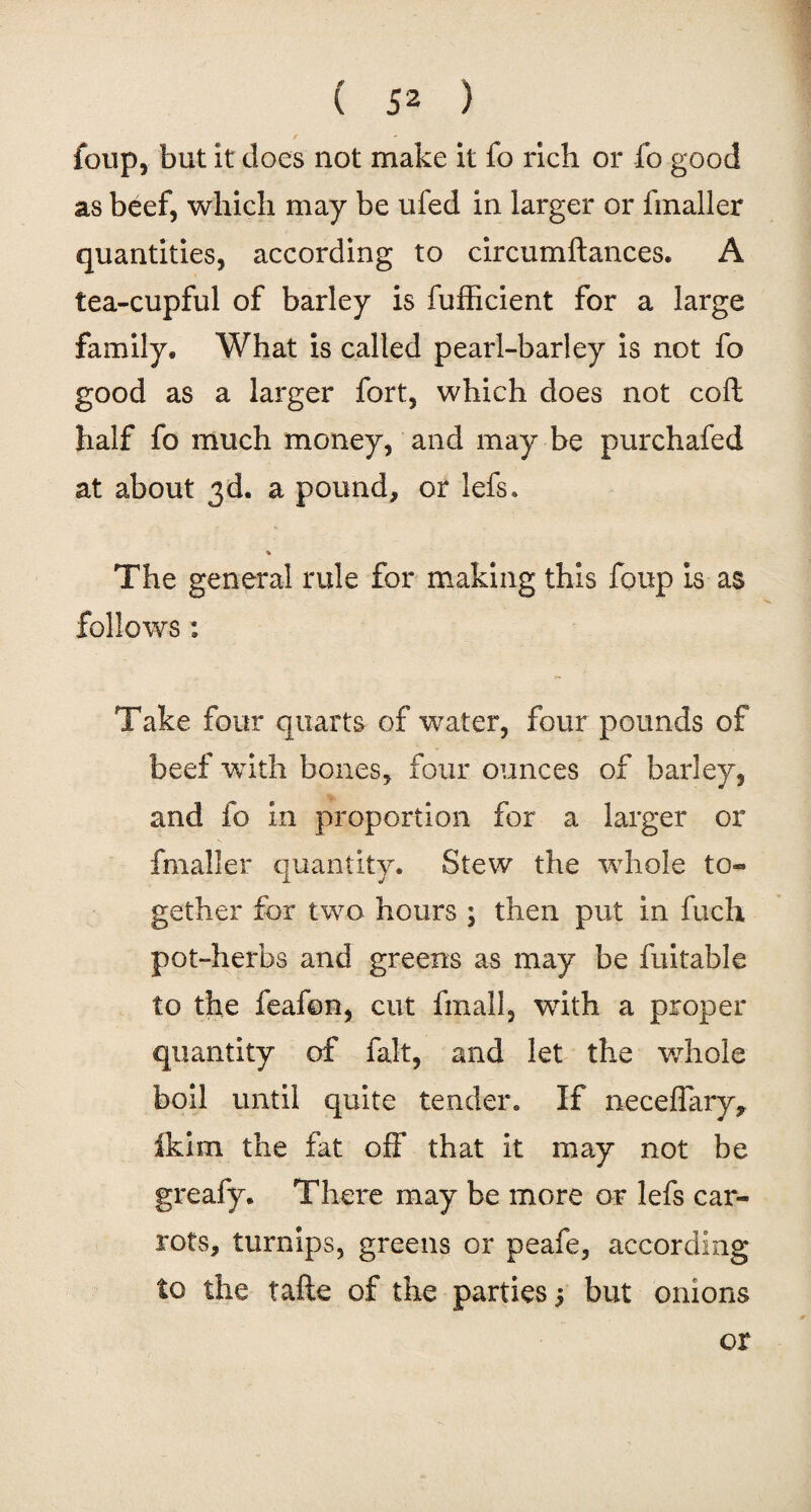 foup, but it does not make it fo rich or fo good as beef, which may be ufed in larger or fmaller quantities, according to circumftances. A tea-cupful of barley is fufficient for a large family* What is called pearl-barley is not fo good as a larger fort, which does not coft half fo much money, and may be purchafed at about 3d. a pound, or lefs. % The general rule for making this foup is as follows : Take four quarts of water, four pounds of beef with bones, four ounces of barley, and fo in proportion for a larger or fmaller quantity. Stew the whole to- 1 j gether for two hours ; then put in fuch pot-herbs and greens as may be fuitable to the feafon, cut fmall, with a proper quantity of fait, and let the whole boil until quite tender. If neceffary* ikim the fat off that it may not be greafy. There may be more or lefs car¬ rots, turnips, greens or peafe, according to the tafte of the parties j but onions or