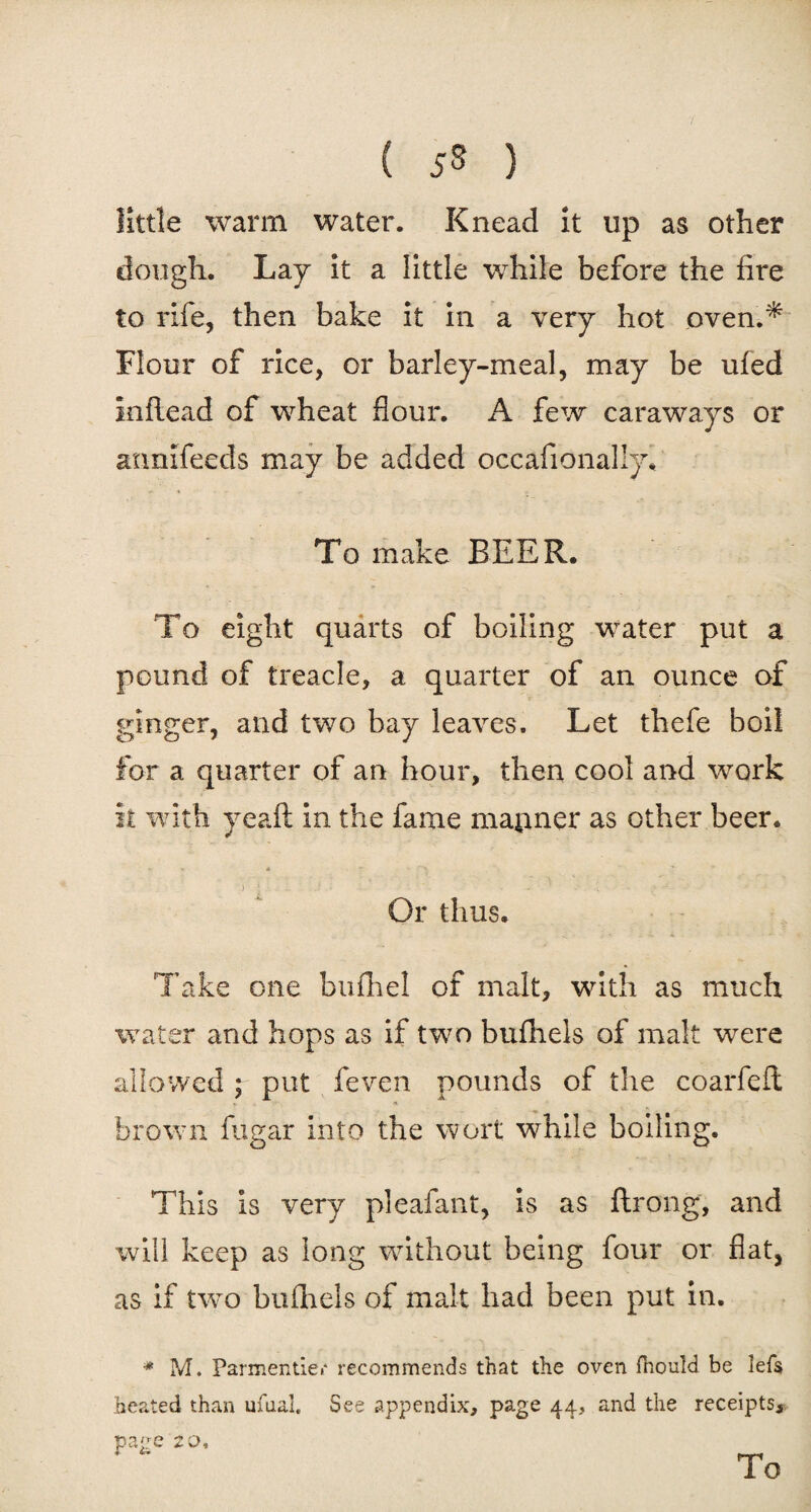 little warm water. Knead it up as other dough. Lay it a little while before the fire to rife, then bake it in a very hot oven.* Flour of rice, or barley-meal, may be ufed inflead of wheat flour. A few caraways or annifceds may be added occafionally. To make BEER. To eight quarts of boiling water put a pound of treacle, a quarter of an ounce of ginger, and two bay leaves. Let thefe boil for a quarter of an hour, then cool and work it with yeaft in the fame mapner as other beer. Or thus. Take one bufhel of malt, with as much water and hops as if two bufhels of malt were allowed ; put feven pounds of the coarfeft brown fugar into the wort while boiling. This is very pleafant, is as ftrong, and will keep as long without being four or flat, as if two buihels of malt had been put in. * M. Parmentie.- recommends that the oven fiiould be iefs heated than ufuai. See appendix, page 44, and the receipts, page 2 0, To
