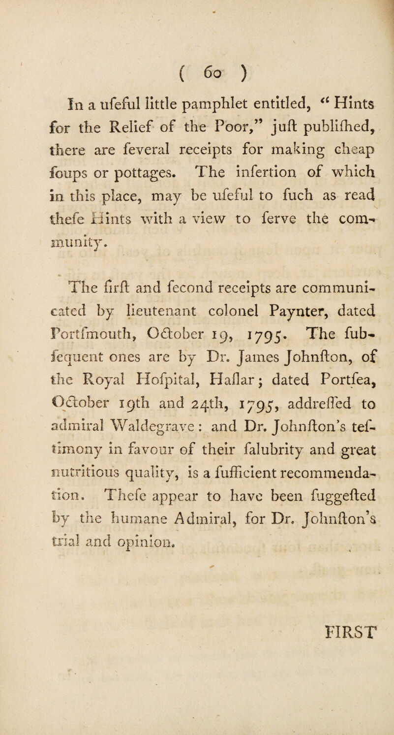 Iii a ufeful little pamphlet entitled, a Hints for the Relief of the Poor,” juft published, there are feveral receipts for making cheap ' -J. < • * loops or pottages. The infertion of which In this place, may be ufeful to fuch as read thefe Hints with a view to ferve the com-’ niunity. The firft and fee end receipts are communi¬ cated by lieutenant colonel Paynter, dated Portfmouth, October 19, 1795. The fub- fequent ones are by Dr. James Johnfton, of the Royal Hofpital, Haflar; dated Portfea, October 19th and 24th, 1795, addreffed to admiral Waldegrave : and Dr. John ft on’s tef- timony in favour of their falubrity and great nutritious quality, is a fufficient recommenda¬ tion. Thefe appear to have been fuggefted by the humane Admiral, for Dr. Johnfton’s trial and opinion, * FIRST