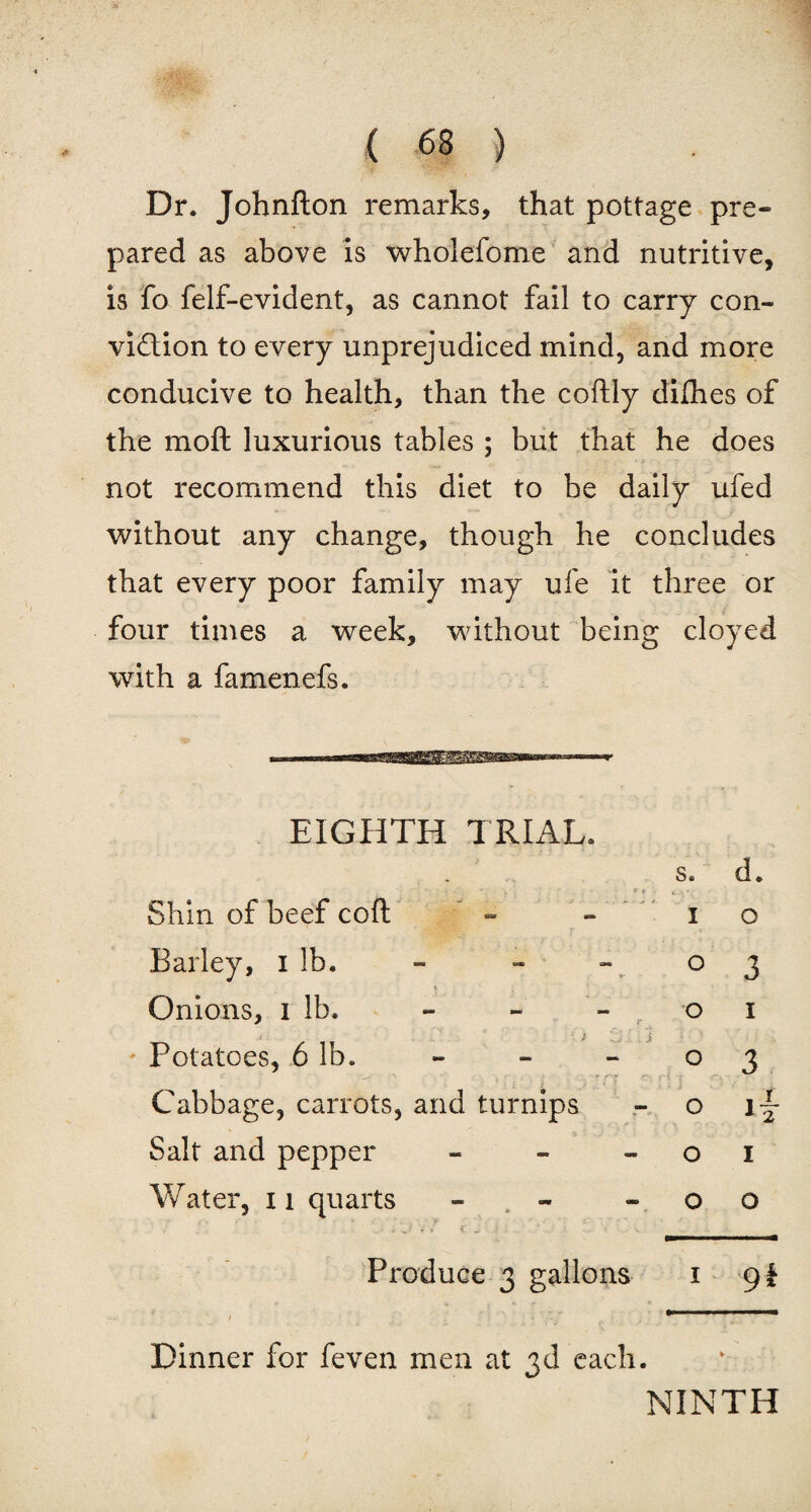 . &' ( 63 ) Dr. Johnfton remarks, that pottage pre¬ pared as above is wholefome and nutritive, is fo felf-evident, as cannot fail to carry con¬ viction to every unprejudiced mind, and more conducive to health, than the coftly dilhes of the moft luxurious tables ; but that he does not recommend this diet to be daily ufed without any change, though he concludes that every poor family may ufe it three or four times a week, without being cloyed with a famenefs. EIGHTH TRIAL. s* d» Shin of beef coft - - i o Barley, i lb. - - - ° 3 * Onions, i lb. - - - o i i i ' Potatoes, 6 lb. - - - ° 3 Cabbage, carrots, and turnips - o j-- Salt and pepper - - o i Water, n quarts - - « o o • . .J V / i ^ . .. _ Produce 3 gallons 1 gi Dinner for feven men at 3d each. NINTH