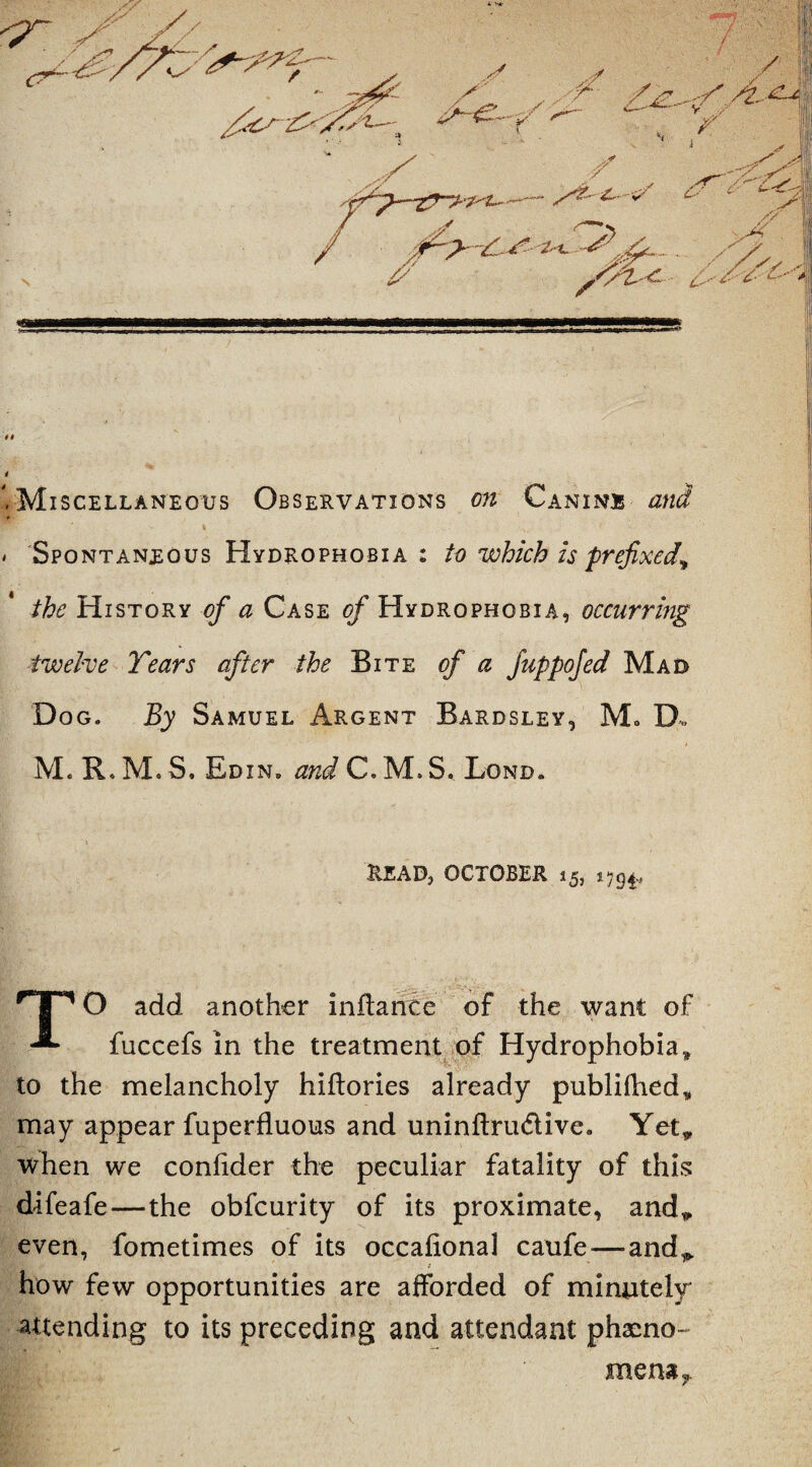 <7* tt 4 + Miscellaneous Observations on Canine and I > :v.' ’ > > Spontaneous Hydrophobia: to which is prefixed^ the History of a Case of Hydrophobia, occurring twelve Tears after the Bite of a fuppofed Mad Dog. By Samuel Argent Bardsley, Mo D„ M. R. M. S. Rdin. and C. M. S. Lond. read, October 15, 'T*' O add another inflance of the want of fuccefs In the treatment of Hydrophobia* to the melancholy hiftories already publilhed* may appear fuperfluous and uninftru<5tive8 Yet* when we conlider the peculiar fatality of this difeafe—the obfcurity of its proximate, and* even, fometimes of its occalional caufe — and*, how few opportunities are afforded of minutely attending to its preceding and attendant pheno¬ mena