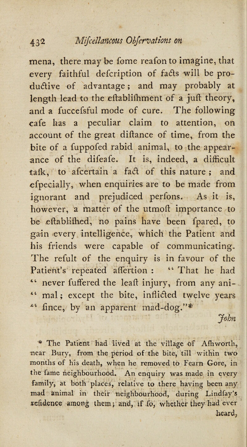 mena, there may be feme reafonto imagine, that every faithful defeription of fads will be pro- dudive of advantage; and may probably at length lead to the eftablifhment of a juft theory, and a fuccefsful mode of cure. The following cafe has a peculiar claim to attention, on account of the great diftance of time, from the bite of a fuppofed rabid animal, to the appear¬ ance of the difeafe. It is, indeed, a difficult talk, to afeertain a fad of this nature ; and efpecially, when enquiries are to be made from ignorant and prejudiced perfons. As it is, however, a matter of the utmoft importance to be eftabliftied, no pains have been fpared, to gain every intelligence, which the Patient and his friends were capable of communicating. The refult of the enquiry is in favour of the Patient’s repeated aflertion : 4t That he had never differed the leaft injury, from any ani- mal; except the bite, inflided twelve years fince, by an apparent mad-dog.”* John * The Patient had lived at the village of Alhworth, near Bury, from the period of the bite, till within two months of his death, when he removed to Fearn Gore, in the fame heighbourhood. An enquiry was made in every family, at both places, relative to there having been any mad animal in their neighbourhood, during Lindfay’s sefidence among them; and, if fo, whether they had ever heard,