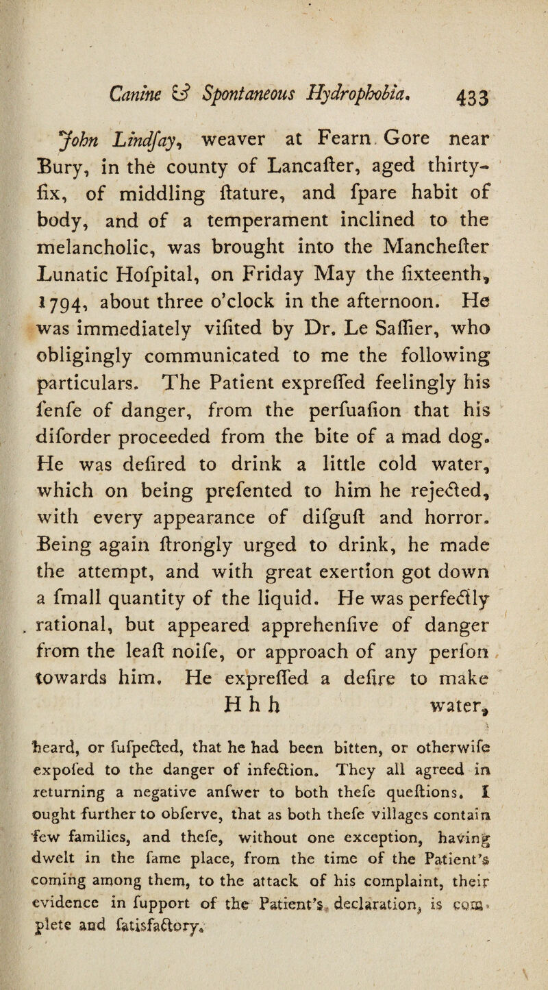 John Lindjay, weaver at Fearn Gore near Bury, in the county of Lancafter, aged thirty- fix, of middling ftature, and fpare habit of body, and of a temperament inclined to the melancholic, was brought into the Manchefter Lunatic Hofpital, on Friday May the fixteenth, 1794, about three o’clock in the afternoon. He was immediately vifited by Dr. Le Saflier, who obligingly communicated to me the following particulars. The Patient exprefled feelingly his fenfe of danger, from the perfuafion that his diforder proceeded from the bite of a mad dog. He was delired to drink a little cold water, which on being prefented to him he rejeded, with every appearance of difguft and horror. Being again ftrongly urged to drink, he made the attempt, and with great exertion got down a fmall quantity of the liquid. He was perfectly , rational, but appeared apprehenfive of danger from the leaft noife, or approach of any perfon towards him. He exprefled a defire to make H h h water, heard, or fufpected, that he had been bitten, or otherwife expofed to the danger of infection. They all agreed in returning a negative anfwer to both thefe queftions, I ought further to obferve, that as both thefe villages contain few families, and thefe, without one exception, having dwelt in the fame place, from the time of the Patient’s coming among them, to the attack of his complaint, their evidence in fupport of the Patient’s, declaration^ is CQIB» plete and fatisfa&ory*