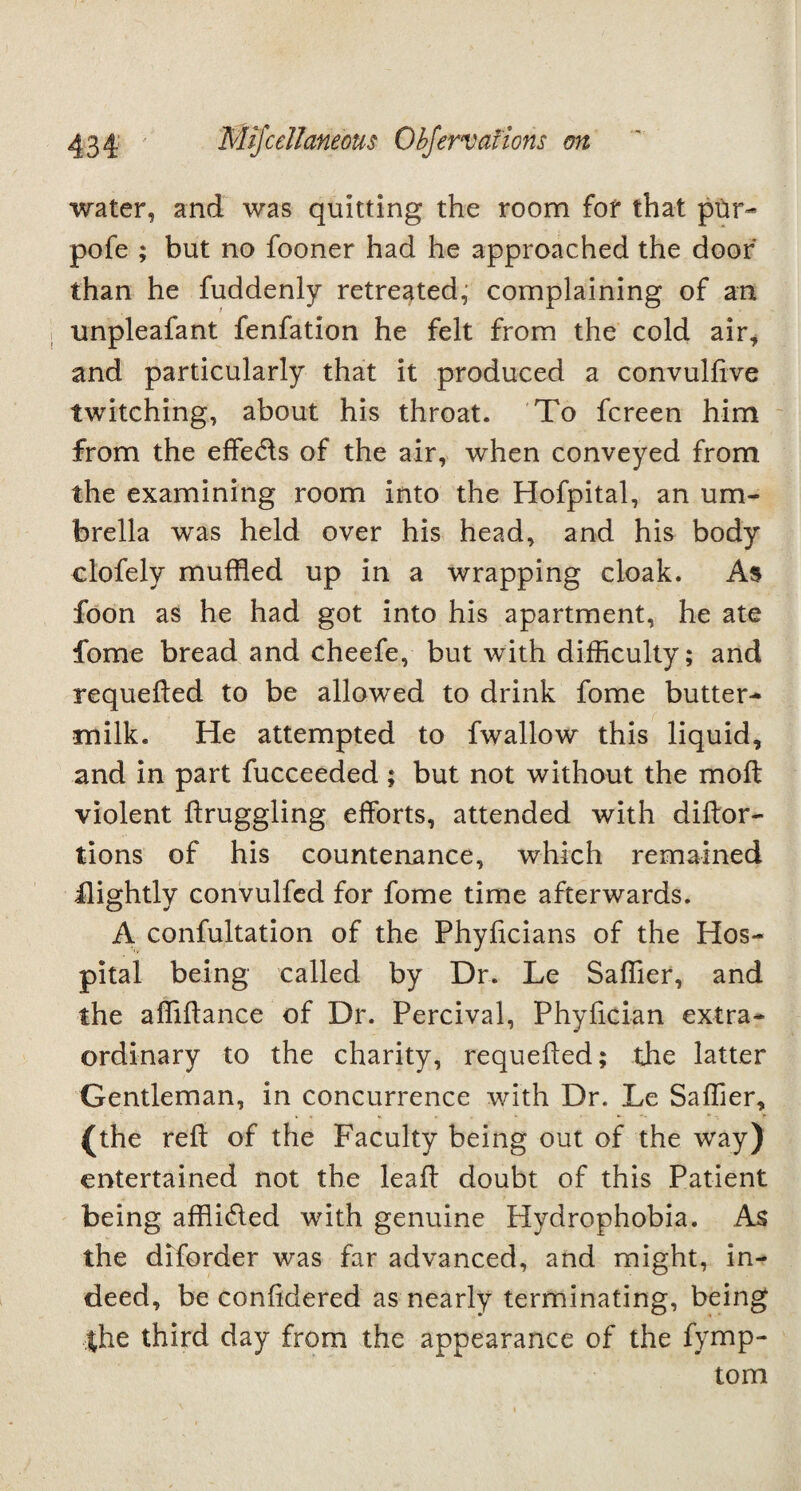 water, and was quitting the room for that pur- pofe ; but no fooner had he approached the door than he fuddenly retreated, complaining of an nnpleafant fenfation he felt from the cold air, and particularly that it produced a convulfive twitching, about his throat. To fcreen him from the effe&s of the air, when conveyed from the examining room into the Hofpital, an um¬ brella was held over his head, and his body clofely muffled up in a wrapping cloak. As foon as he had got into his apartment, he ate fome bread and cheefe, but with difficulty; and requeued to be allowed to drink fome butter¬ milk. He attempted to fwallow this liquid, and in part fucceeded ; but not without the moft violent ftruggling efforts, attended with diftor- tions of his countenance, which remained flightly convulfed for fome time afterwards. A confultation of the Phyficians of the Hos¬ pital being called by Dr. Le Saffier, and the affiftance of Dr. Percival, Phyfician extra¬ ordinary to the charity, requefted; the latter Gentleman, in concurrence with Dr. Le Saffier, (the reft of the Faculty being out of the way) entertained not the leaft doubt of this Patient being affli&ed with genuine Hydrophobia. As the diforder was far advanced, and might, in¬ deed, be confidered as nearly terminating, being the third day from the appearance of the fymp- tom