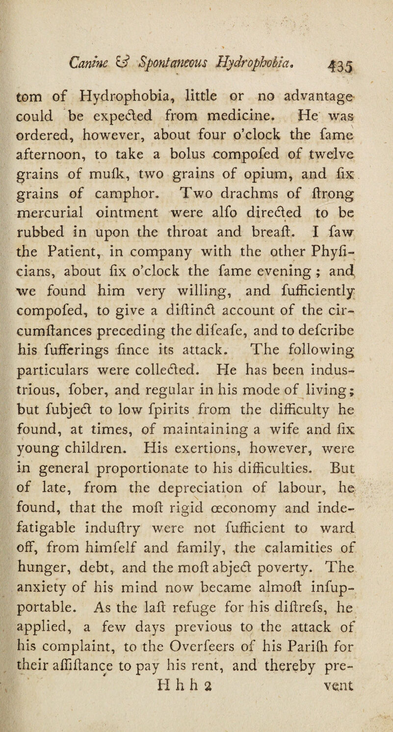 tom of Hydrophobia, little or no advantage could be expe&ed from medicine. He was ordered, however, about four o’clock the fame afternoon, to take a bolus compofed of twelve grains of mufk, two grains of opium, and fix grains of camphor. Two drachms of firong mercurial ointment were alfo directed to be rubbed in upon the throat and bread. I faw the Patient, in company with the other Phyfi- eians, about fix o’clock the fame evening ; and we found him very willing, and fufficiently* compofed, to give a difiinct account of the cir- cumfiances preceding the difeafe, and to defcribe his fufferings fince its attack. The following particulars were colle&ed. Pie has been indus¬ trious, fober, and regular in his mode of living; but fubjedt to low fpirits from the difficulty he found, at times, of maintaining a wife and fix young children. His exertions, however, were in general proportionate to his difficulties. But of late, from the depreciation of labour, he found, that the mofi rigid ceconomy and inde¬ fatigable indudry were not fufficient to ward off, from himfelf and family, the calamities of hunger, debt,, and the mod abjedl poverty. The anxiety of his mind now became almod infup- portable. As the lad refuge for his didrefs, he applied, a few days previous to the attack of his complaint, to the Overfeers of his Paridi for their abidance to pay his rent, and thereby pre- H h h 2 vent