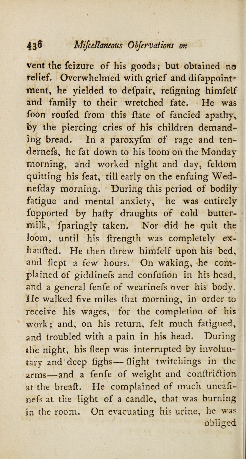 vent the feizure of his goods; but obtained no relief. Overwhelmed with grief and difappoint- ment, he yielded to defpair, refigning himfelf and family to their wretched fate. He was foon roufed from this date of fancied apathy, by the piercing cries of his children demand¬ ing bread. In a paroxyfm of rage and ten- dernefs, he fat down to his loom on the Monday morning, and worked night and day, feldom quitting his feat, till early on the enfuing Wed- nefday morning. During this period of bodily fatigue and mental anxiety, he was entirely fupported by hafty draughts of cold butter¬ milk, fparingly taken. Nor did he quit the loom, until his drength was completely ex- hauded. He then threw himfelf upon his bed, and flept a few hours. On waking, he com¬ plained of giddinefs and confulion in his head, and a general fenfe of wearinefs over his body. He walked five miles that morning, in order to receive his wages, for the completion of his work; and, on his return, felt much fatigued, and troubled with a pain in his head. During the night, his deep was interrupted by involun¬ tary and deep fighs—flight twitchings in the arms—and a fenfe of weight and conflri&ion at the bread. He complained of much uneafi- nefs at the light of a candle, that was burning in the room. On evacuating his urine, he was , obliged