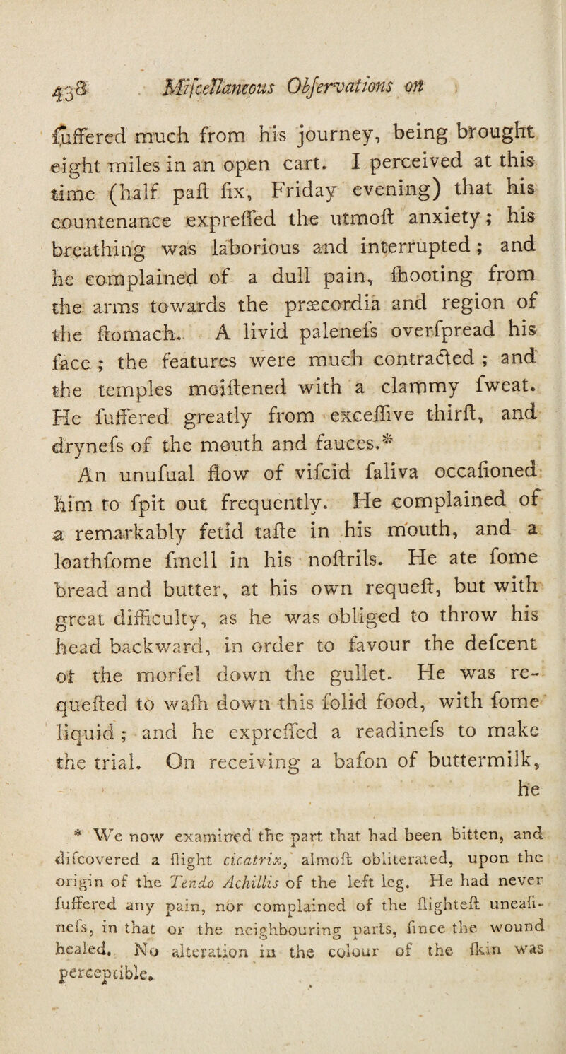 Offered much from his journey, being brought eight miles in an open cart. I perceived at this time (half pah fix, Friday evening) that his countenance expreffed the utmofl anxiety; his breathing was laborious and interrupted; and he complained of a dull pain, (hooting from the arms towards the prxccrdia and region of the flomach. A livid palenels overfpread his face ; the features were much contra&ed ; and the temples moiftened witn a clammy fweat. Fie fullered greatly from excelTive third, and drynefs of the mouth and fauces.* An unufual how of vifcid faliva occafioned him to fpit out frequently. He complained of a remarkably fetid tafle in his mouth, and a loathfome fmell in his noflrils. He ate fome bread and butter, at his own requefl, but with great difficulty, as he was obliged to throw his head backward, in order to favour the defcent oi the morfel down the gullet. He was re¬ queued to wafh down this iolid food, with fome liquid ; and he expreffed a readinefs to make the trial. On receiving a bafon of buttermilk, he * We now examined the part that had been bitten, and di(covered a flight cicatrix, almod obliterated, upon the origin of the Ttndo Achillis of the left leg. He had never fuffered any pain, nor complained of the {lighted uneafi- neis, in that or the neighbouring parts, fmce the wound healed. No alteration in the colour of the {kin was perceptible*