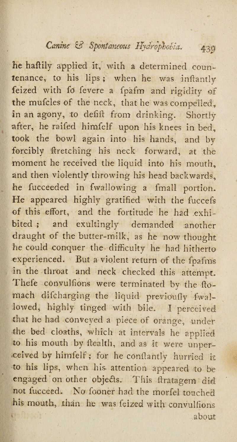 he haftily applied it, with a determined coun¬ tenance, to his lips ; when he was infiantly feized with fo fevere a fpafm and rigidity of the mufcles of the neck, that he was compelled., in an agony, to defift from drinking. Shortly after, he raifed himfelf upon his knees in bed, took the bowl again into his hands, and by forcibly firetching his neck forward, at the moment he received the liquid into his mouth, and then violently throwing his head backwards, he fucceeded in fwallowing a fmall portion. He appeared highly gratified with the fuccefs ©f this effort, and the fortitude he had exhi¬ bited ; and exultingly demanded another draught of the butter-milk, as he now thought he could conquer the difficulty he had hitherto experienced. But a violent return of the fpafms in the throat and neck checked this attempt. Thefe convulfions were terminated by the flo- mach difcharging the liquid previoufly fwal- lowed, highly tinged with bile. I perceived that he had conveyed a piece of orange, under the bed cloaths, which at intervals he applied to his mouth by flealth, and as it were unper- -c erred by himfelf; for he conflantly hurried it to his lips, when his. attention appeared to be engaged on other objeds. This flratagem did not fucceed. No fooner had the morfel touched his mouth, than he was feized with convulfions about