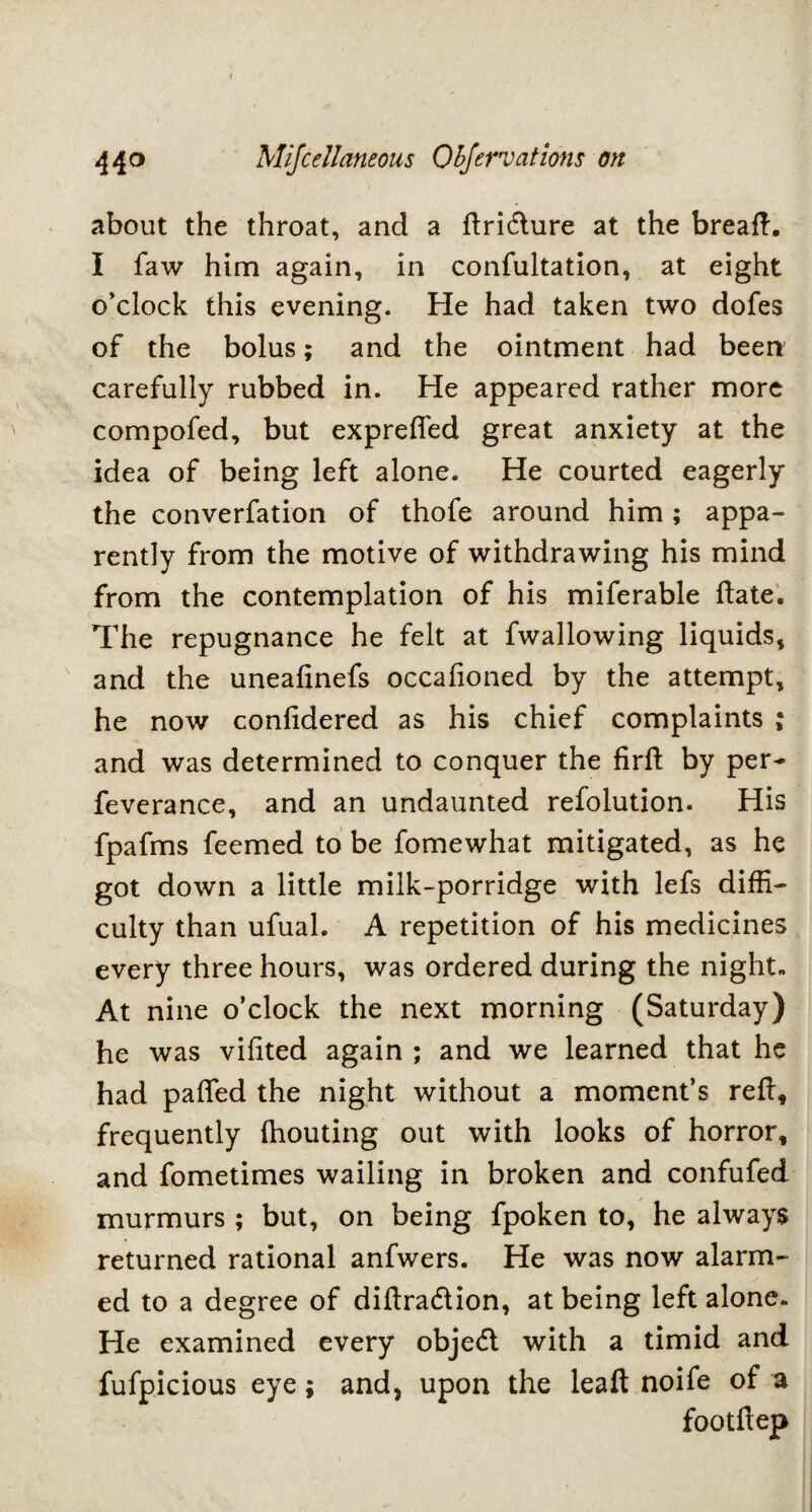 about the throat, and a dridure at the bread. I faw him again, in confultation, at eight o’clock this evening. Fie had taken two dofes of the bolus; and the ointment had been carefully rubbed in. Fie appeared rather more compofed, but exprefled great anxiety at the idea of being left alone. He courted eagerly the converfation of thofe around him ; appa¬ rently from the motive of withdrawing his mind from the contemplation of his miferable date. The repugnance he felt at fwallowing liquids, and the uneafinefs occafioned by the attempt, he now confidered as his chief complaints ; and was determined to conquer the fird by per- feverance, and an undaunted refolution. His fpafms feemed to be fomewhat mitigated, as he got down a little milk-porridge with lefs diffi¬ culty than ufuah A repetition of his medicines every three hours, was ordered during the night. At nine o’clock the next morning (Saturday) he was vifited again ; and we learned that he had paffed the night without a moment’s red, frequently fhouting out with looks of horror, and fometimes wailing in broken and confufed murmurs ; but, on being fpoken to, he always returned rational anfwers. He was now alarm¬ ed to a degree of didradion, at being left alone. He examined every objed with a timid and fufpicious eye; and, upon the leaf! noife of a footdep