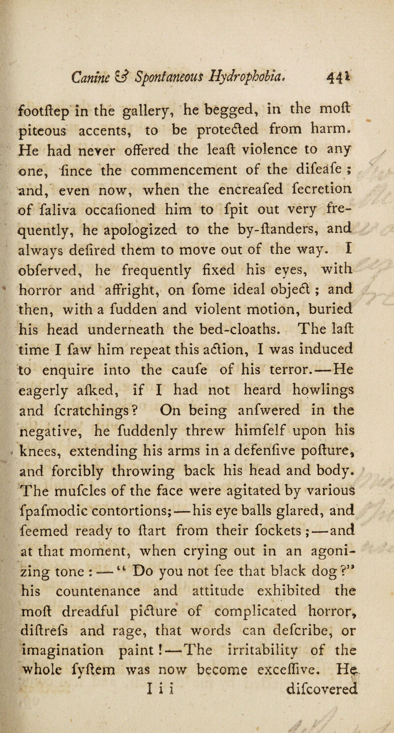 footftep In the gallery, he begged, in the moil piteous accents, to be protected from harm. He had never offered the leaf! violence to any one, fince the commencement of the difeafe ; and, even now, when the encreafed fecretion of faliva occafioned him to fpit out very fre¬ quently, he apologized to the by-ftanders, and always defired them to move out of the way. I obferved, he frequently fixed his eyes, with horror and affright, on fome ideal object; and then, with a fudden and violent motion, buried his head underneath the bed-cloaths. The l'aft time I faw him repeat this action, I was induced to enquire into the caufe of his terror.—He eagerly afked, if I had not heard howlings and fcratchings? On being anfwered in the negative, he fuddenly threw himfelf upon his knees, extending his arms in a defenfive pofture* and forcibly throwing back his head and body. The mufcles of the face were agitated by various fpafmodic contortions;—his eye balls glared, and feemed ready to flart from their fockets; — and * * at that moment, when crying out in an agoni¬ zing tone : — “ Do you not fee that black dog V* his countenance and attitude exhibited the molt dreadful pi&ure of complicated horror* di ft refs and rage, that words can deferibe, or imagination paint!—The irritability of the whole fyftem was now become exceffive. He