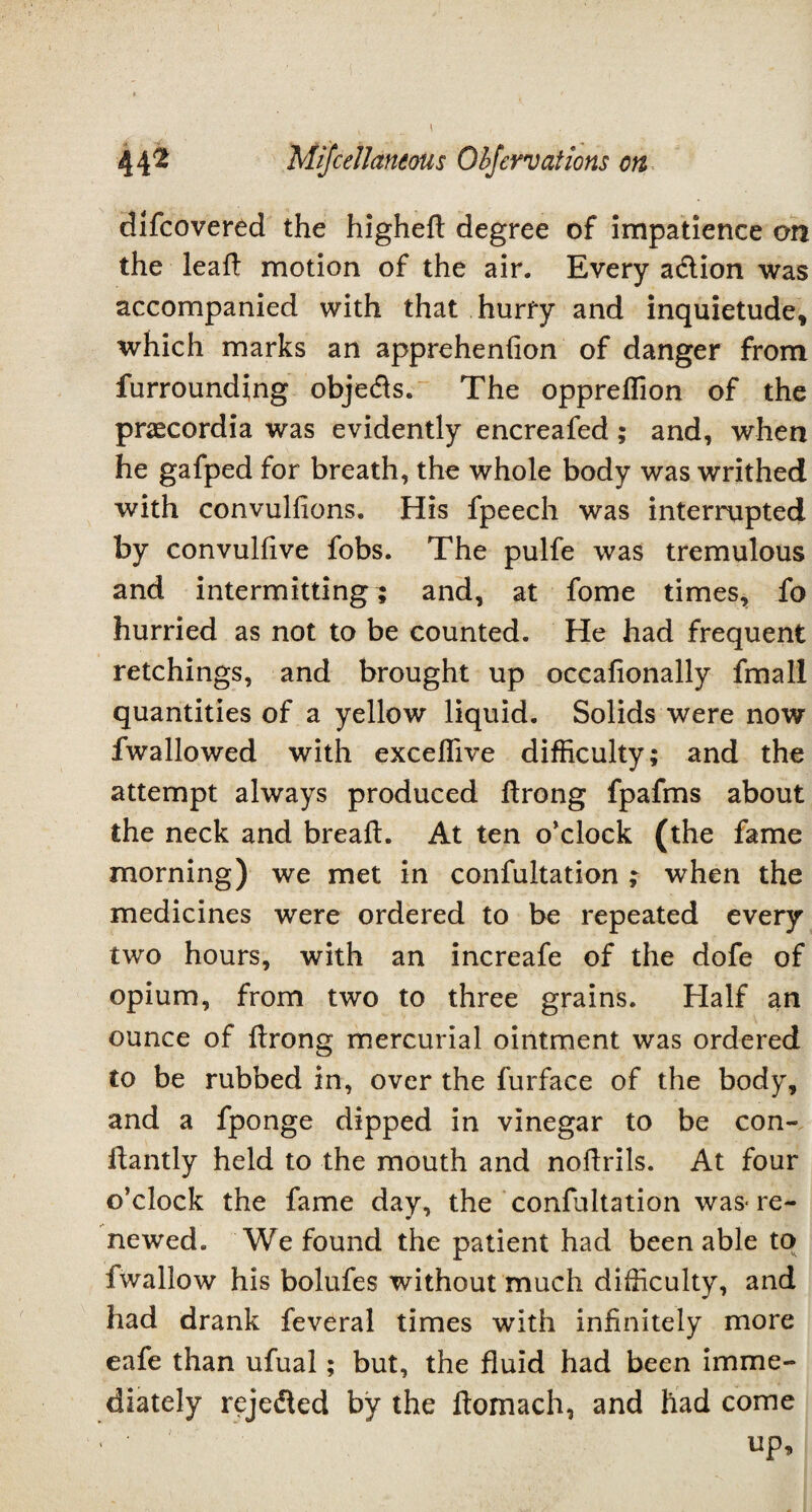 difcovered the higheft degree of impatience on the lead motion of the air. Every a&ion was accompanied with that hurry and inquietude, which marks an apprehenfion of danger from furrounding objects. The oppreflion of the prascordia was evidently encreafed; and, when he gafped for breath, the whole body was writhed with convulsions. His fpeech was interrupted by convulfive fobs. The pulfe was tremulous and intermitting; and, at fome times, fo hurried as not to be counted. He had frequent retchings, and brought up occafionally final! quantities of a yellow liquid. Solids were now fwallowed with exceflive difficulty; and the attempt always produced Strong fpafms about the neck and bread:. At ten o’clock (the fame morning) we met in confutation ; when the medicines were ordered to be repeated every two hours, with an increafe of the dofe of opium, from two to three grains. Half an ounce of flrong mercurial ointment was ordered to be rubbed in, over the Surface of the body, and a fponge dipped in vinegar to be con¬ stantly held to the mouth and noftrils. At four o’clock the fame day, the confultation was* re¬ newed. We found the patient had been able to fwallow his bolufes without much difficulty, and had drank Several times with infinitely more eafe than ufual; but, the fluid had been imme¬ diately reje&ed by the ftomach, and had come ' ' up.