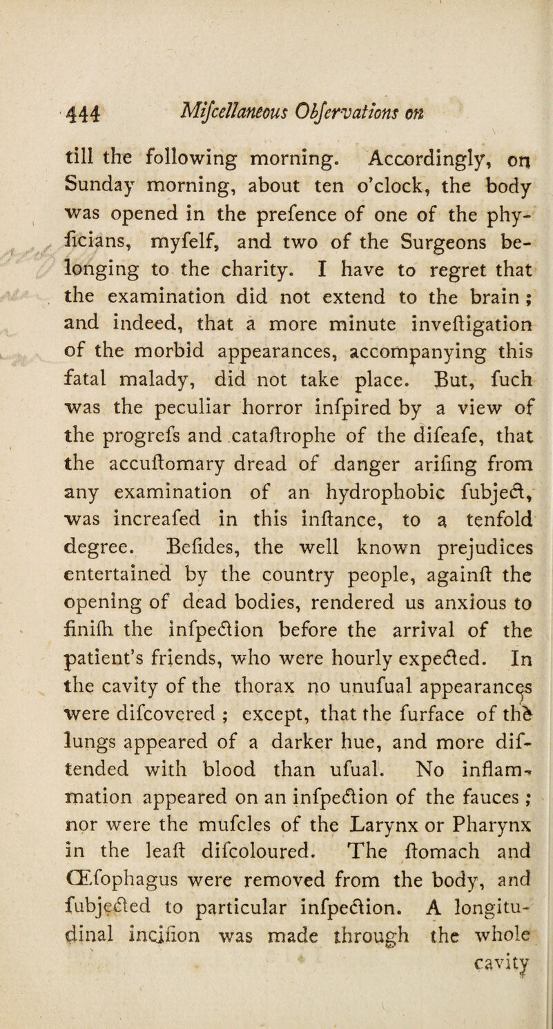 \ till the following morning. Accordingly, on Sunday morning, about ten o’clock, the body was opened in the prefence of one of the phy- licians, myfelf, and two of the Surgeons be¬ longing to the charity. I have to regret that the examination did not extend to the brain ; and indeed, that a more minute invedigation of the morbid appearances, accompanying this fatal malady, did not take place. But, fuch was the peculiar horror infpired by a view of the progrefs and catadrophe of the difeafe, that the accudomary dread of danger aridng from any examination of an hydrophobic fubjed, was increafed in this indance, to a tenfold degree. Beddes, the well known prejudices entertained by the country people, againd the opening of dead bodies, rendered us anxious to finiih. the infpe&ion before the arrival of the patient’s friends, who were hourly expe&ed. In the cavity of the thorax no unufual appearances were difcovered ; except, that the furface of th& lungs appeared of a darker hue, and more dif- tended with blood than ufual. No inflam¬ mation appeared on an infpe&ion of the fauces; nor were the mufcles of the Larynx or Pharynx in the lead difcoloured. The domach and CEfophagus were removed from the body, and fubjected to particular infpeclion. A longitu¬ dinal incinon was made through the whole cavity