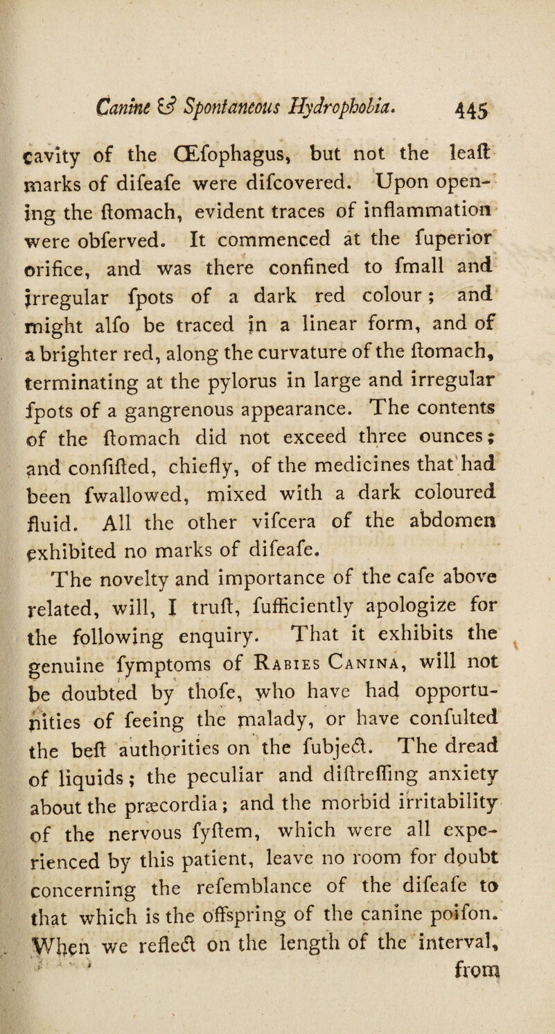 cavity of the CEfophagus, but not the leall marks of difeafe were difeovered. Upon open¬ ing the flomach, evident traces of inflammation were obferved. It commenced at the fuperior orifice, and was there confined to fmall and irregular fpots of a dark red colour; and might alfo be traced in a linear form, and of a brighter red, along the curvature of the flomach, terminating at the pylorus in large and irregular fpots of a gangrenous appearance. The contents of the flomach did not exceed three ounces; and confifled, chiefly, of the medicines that had been fwallowed, mixed with a dark coloured fluid. All the other vifeera of the abdomen exhibited no marks of difeafe. The novelty and importance of the cafe above related, will, I trufl, fufficiently apologize for the following enquiry. That it exhibits the genuine fymptoms of Rabies Canina, will not be doubted by thofe, who have had opportu¬ nities of feeing the malady, or have confulted the beft authorities on the fubjecA. The dread of liquids; the peculiar and diftrefling anxiety about the prsecordia; and the morbid irritability of the nervous fyflem, which were all expe¬ rienced by this patient, leave no room for dpubt concerning the refemblance of the difeale to that which is the offspring of the canine poifon. When we refledl on the length of the interval, A'v * from