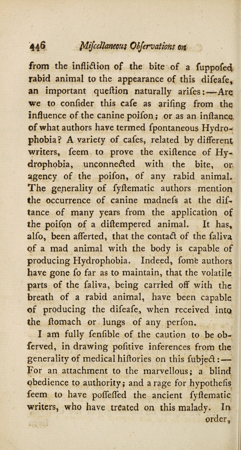 from the infli&ion of the bite of a fuppofed rabid animal to the appearance of this difeafe, an important queftior* naturally arifes:—Are we to confider this cafe as arifing from the Influence of the canine poifon; or as an inftance of what authors have termed fpontaneous Hydro¬ phobia? A variety of cafes, related by different writers, feem to prove the exiftence of Hy¬ drophobia, unconnected with the bite, or agency of the poifon. Of any rabid animal. The generality of fyftematic authors mention the occurrence of canine madnefs at the dif- tance of many years from the application of the poifon of a diftempered animal. It has, alfo, been afferted, that the contadl of the faliva of a mad animal with the body is capable of producing Hydrophobia. Indeed, fomfc authors have gone fo far as to maintain, that the volatile parts of the faliva, being carried off with the breath of a rabid animal, have been capable of producing the difeafe, when received into the ftomach or lungs of any perfon. I am fully fenfible of the caution to be ob- ferved, in drawing pofitive inferences from the generality of medical hiftories on this fubjed: — For an attachment to the marvellous; a blind obedience to authority; and a rage for hypothesis feem to have poffefted the ancient fyftematic writers, who have treated on this malady. In order3