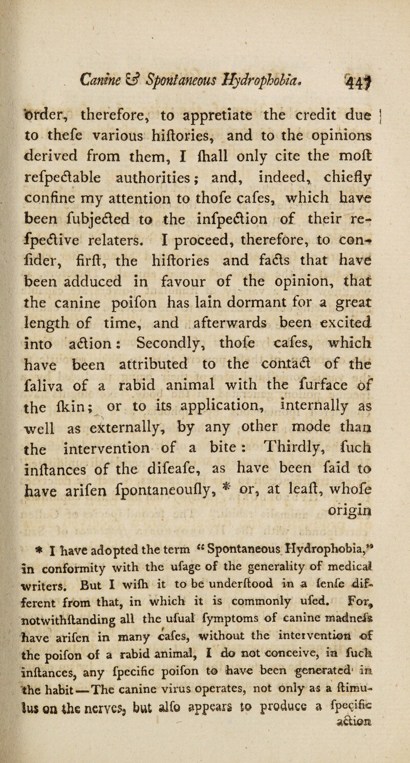 I Canine Spontaneous Hydrophobia. order, therefore, to appretiate the credit due ] to thefe various hiftories, and to the opinions derived from them, I ihall only cite the mo ft refpe&able authorities; and, indeed, chiefly confine my attention to thofe cafes, which have been fubjeded to the infpedion of their re- fpedive relaters. I proceed, therefore, to con^ fider, firff, the hiftories and facts that have been adduced in favour of the opinion, that the canine poifon has lain dormant for a great length of time, and afterwards been excited into adion: Secondly, thofe cafes, which have been attributed to the contad of the faliva of a rabid animal with the furface of the fkin; or to its application, internally as well as externally, by any other mode than the intervention of a bite : Thirdly, fuch inflances of the difeafe, as have been faid to have arifen fpontaneoufly, * or, at leaf!, whofe origin * I have adopted the term ct Spontaneous Hydrophobia./3 in conformity with the ufage of the generality of medical writers. But I wilh it to be underftood In a fenfe dif¬ ferent from that, in which it is commonly ufed. For,, notwithflanding all the ufual fymptoms of canine madnefss have arifen in many cafes, without the intervention of the poifon of a rabid animal, I do not conceive, in fuck inflances, any fpccific poifon to have been generated' in the habit—The canine virus operates, not only as a ftimu- ius on the nerves, but alfo appears to produce a fpe^ifc action