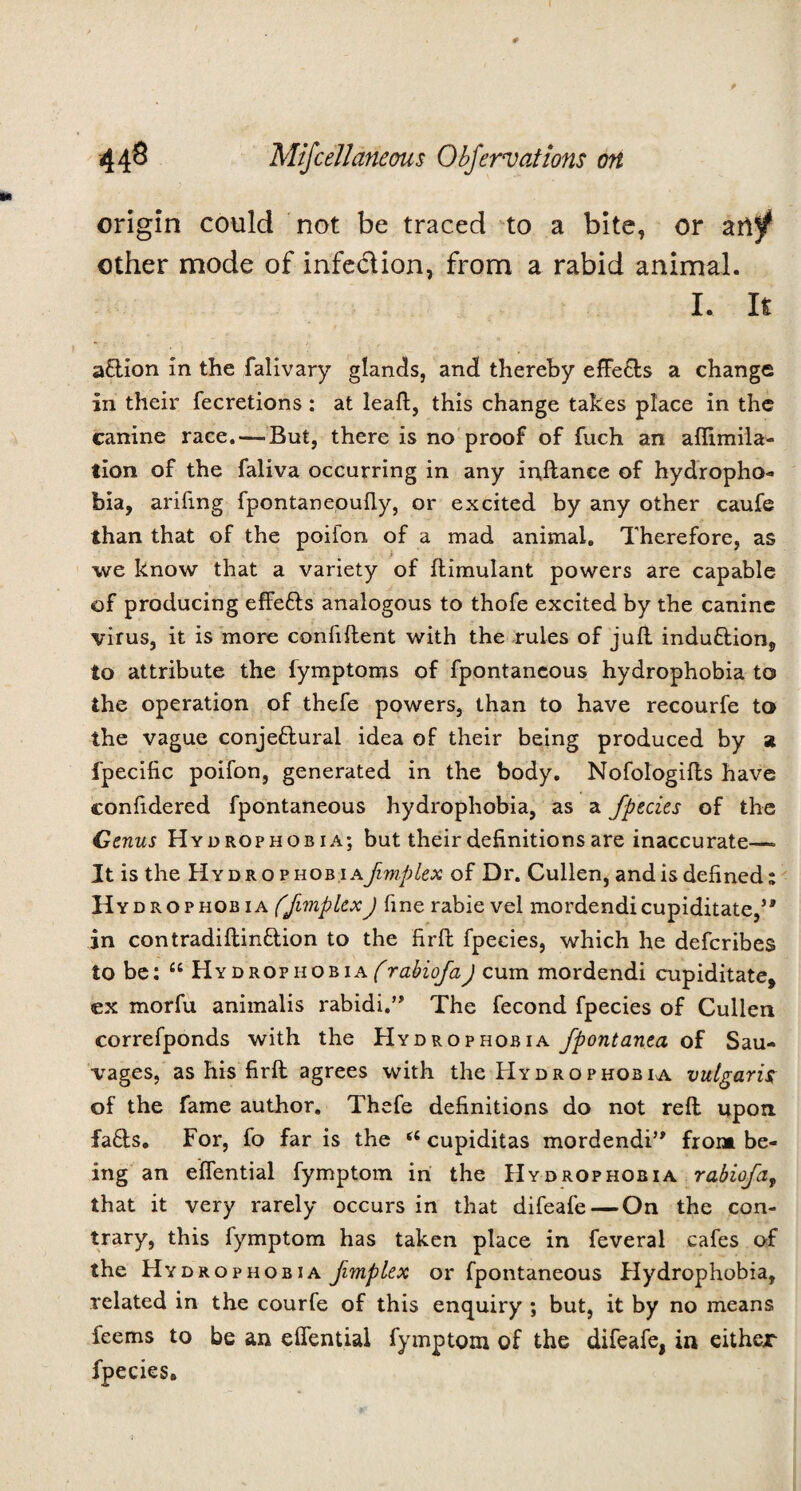 origin could not be traced to a bite, or other mode of infeclion, from a rabid animal. I. It action in the falivary glands, and thereby effe&s a change in their fecretions: at leaf!:, this change takes place in the canine race.—-But, there is no proof of fuch an aflimila- tion of the faliva occurring in any inftanee of hydropho¬ bia, arifmg fpontaneouily, or excited by any other caufe than that of the poifon of a mad animal. Therefore, as we know that a variety of ftimulant powers are capable of producing effetts analogous to thofe excited by the canine virus, it is more confident with the rules of juft induction, to attribute the fymptoms of fpontaneous hydrophobia to the operation of thefe powers, than to have recourfe to the vague conjectural idea of their being produced by a fpecific poifon, generated in the body. Nofologifts have confidered fpontaneous hydrophobia, as a fpecies of the Genus Hydrophobia; but their definitions are inaccurate—> It is the Hydrophobia.jImplex of Dr. Cullen, and is defined; Hydrophobia ffimpkxJ fine rabie vel mordendicupiditate,5' in contradiftinCtion to the firft fpecies, which he defcribes to be; “ Hydrophobia^rabiofaJ cum mordendi cupiditate, ex morfu animalis rabidi.” The fecond fpecies of Cullen correfponds with the Hydrophobia fpontanea of Sau- vages, as his firft agrees with the Hydrophobia, vulgaris of the fame author. Thefe definitions do not reft upon faCts. For, fo far is the 66 cupiditas mordendi” front be¬ ing an effential fymptom in the Hydrophobia rabiofa, that it very rarely occurs in that difeafe — On the con¬ trary, this fymptom has taken place in feveral cafes of the Hydrophobia fimplex or fpontaneous Hydrophobia, related in the courfe of this enquiry ; but, it by no means feems to be an effential fymptom of the difeafe, in either fpecies.