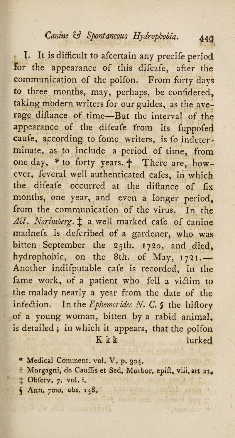 UQ I. It is difficult to afcertain any precife period for the appearance of this difeafe, after the communication of the poifon. From forty days to three months, may, perhaps, be confidered, taking modern writers for our guides, as the ave¬ rage difiance of time—But the interval of the appearance of the difeafe from its fuppofed caufe, according to fomc writers, is fo indeter¬ minate, as to include a period of time, from one day, * * * § to forty years, f There are, how¬ ever, feveral well authenticated cafes, in which the difeafe occurred at the difiance of fix # months, one year, and even a longer period, from the communication of the virus. In the A£l. Norimberg. J a well marked cafe of canine madnefs is defcribed of a gardener, who was bitten September the 25th. I720, and died, hydrophobic, on the 8th. of May, 1721.— Another indifputable cafe is recorded, in the fame work, of a patient who fell a vi&im to the malady nearly a year from the date of the infe&ion. In the Ephemerides N. C. § the hifiory of a young woman, bitten by a rabid animal, is detailed ; in which it appears, that the poifon K k k lurked * Medical Comment, vol. V, p. 304. + Morgagni, de Cauffis et Sed, Morbor, epift, viii.art $ Obferv. 7. vol. i. § Ann. ymo. obs, 148,