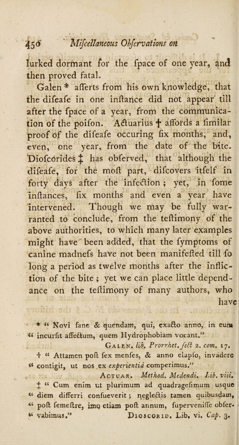 lurked dormant for the fpace of one year, and then proved fatah Galen * afTerts from his own knowledge, that the difeafe in one inftance did not appear till after the fpace of a year, from the communica¬ tion of the poifon. A&uarius f affords a fimilar proof of the difeafe occuring fix months, and, even, one year, from the date of the bite. 'Diofcbrides £ has obferved, that although the difeafe, for the moil part, difcovers itfelf in forty days after the infection ; yet, in fome Infbmces, fix months and even a year have intervened. Though we may be fully war¬ ranted to conclude, from the teftimony of the above authorities, to which many later examples might have been added, that the fymptoms of canine madnefs have not been manifefted till fo long a period as twelve months after the inflic¬ tion of the bite ; yet we can place little depend- ance on the tefiimony of many authors, who have * <e Novi fane Sc quondam, qui, exa£to anno, in eura incurfit affeftum, quem Hydrophobiam vacant.” Galen, lib,, Prorrhet.J'ett 2. com. 17. + a Attamen pofl fex menfes, Sc anno elapfo, invadere <s£ contigit, ut nos ex experientia comperimus.” Actuar, Method. Medendi. Lib. viii, J a Cum enim ut plurimum ad quadragefimum usque u diem difFerri confueverit ; negle&is tamen quibusdam, 4S poft femeftre, imQ etiam poft annum, fupervenifTe obfer- 64 vabimus,” Djojcokid. Lib, vi. Cap. 3,