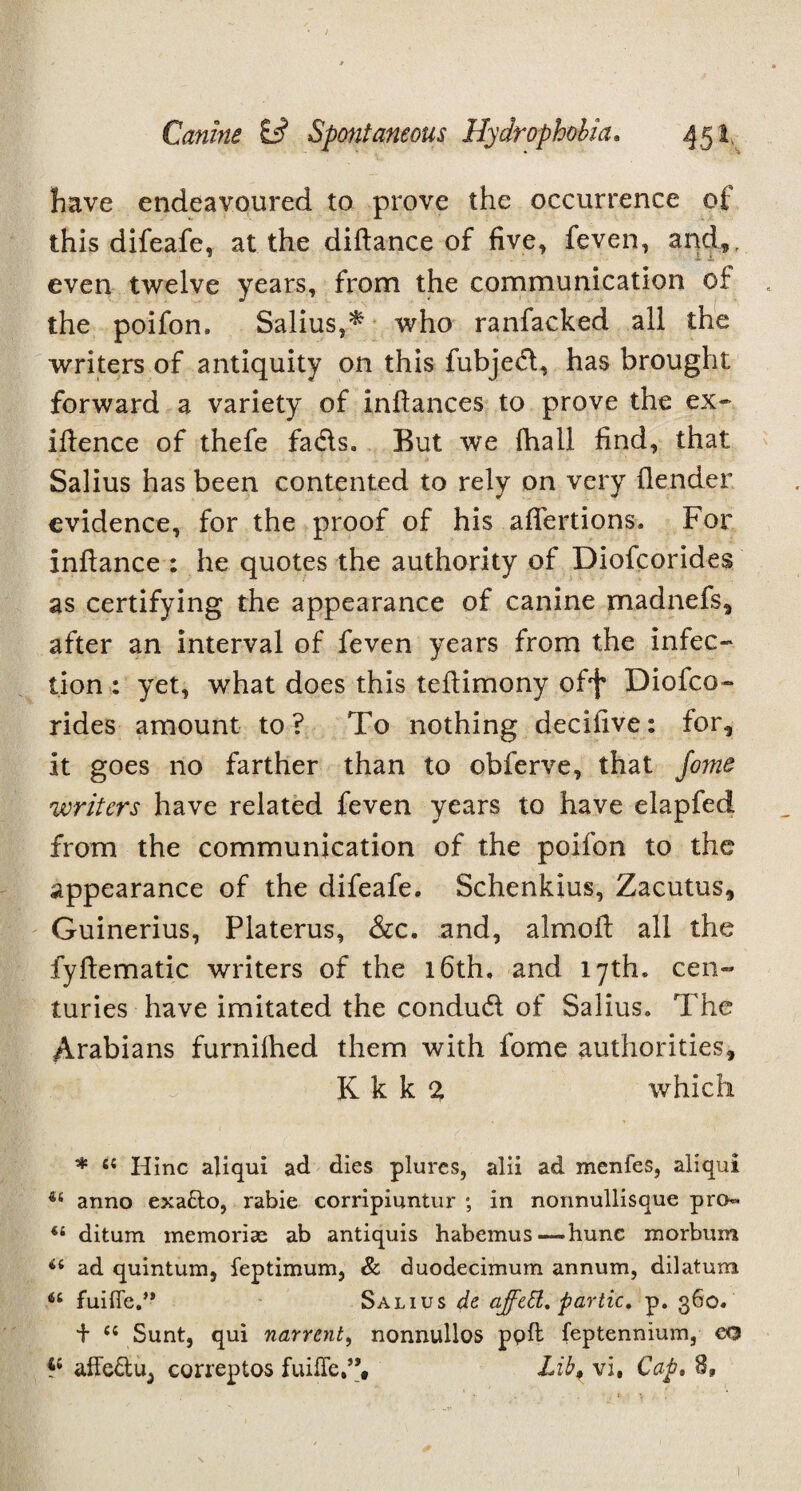 have endeavoured to prove the occurrence of this difeafe, at the diftance of five, feven, and,, even twelve years, from the communication of the poifon, Salius,* who ranfacked all the writers of antiquity on this fubjed, has brought forward a variety of infiances to prove the ex- ifience of thefe fads. But we fhall find, that Salius has been contented to rely on very (lender evidence, for the proof of his affections. For infiance : he quotes the authority of Diofcorides as certifying the appearance of canine madnefs, after an interval of feven years from the infec¬ tion : yet, what does this teftimony off' Diofco¬ rides amount to? To nothing decilive: for, it goes no farther than to obferve, that fome writers have related feven years to have elapfed from the communication of the poifon to the appearance of the difeafe. Schenkius, Zacutus, Guinerius, Platerus, &c. and, almofi all the fyftematic writers of the 16th. and 17th. cen¬ turies have imitated the condud of Salius. The Arabians furnilhed them with fome authorities, K k k 2 which * 65 Hinc aliqui ad dies plures, alii ad menfes, aliqui anno exatto, rabie corripiuntur *, in nonnullisque pro- u ditum memorise ab antiquis habemus—hunc morbum ad quintum, feptimum, & duodecimum annum, dilatum 66 fuifie.” Salius de affett. partic. p. 360. + li Sunt, qui narrent, nonnullos ppfl feptennium, eo