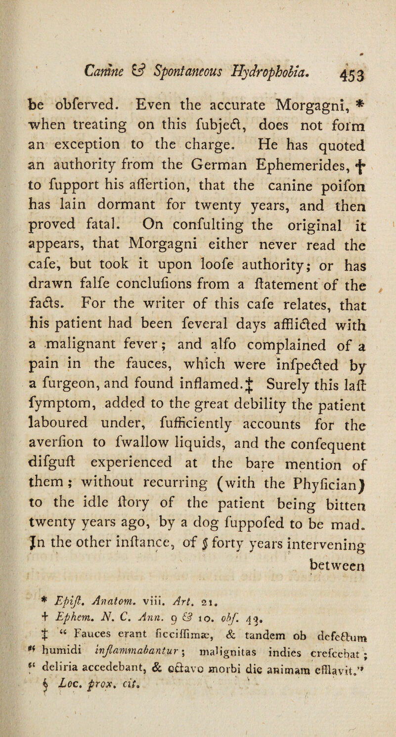 be obferved. Even the accurate Morgagni, * when treating on this fubjed, does not form an exception to the charge. He has quoted an authority from the German Ephemerides, f to fupport his aflertion, that the canine poifon has lain dormant for twenty years, and then proved fatal. On confulting the original it appears, that Morgagni either never read the cafe, but took it upon loofe authority; or has drawn falfe conclulions from a datement of the fads. For the writer of this cafe relates, that his patient had been feveral days afflided with a malignant fever; and alfo complained of a pain in the fauces, which were infpeded by a furgeon, and found inflamed.$ Surely this lad fymptom, added to the great debility the patient laboured under, fufficiently accounts for the averlion to fwallow liquids, and the confequent difguft experienced at the bare mention of them ; without recurring (with the Phyfician) to the idle dory of the patient being bitten twenty years ago, by a dog fuppofed to be mad. Jn the other indance, of § forty years intervening between * Epift• Anatom, viii, Art. 21, + Epkent. N. C. Ann. 9 & 10. obf. 49. t “ Fauces erant ficciffimaL-, & tandem ob defettum humidi injlammabantur; maHgnitas indies crefcebat ; «£ deliria accedebant, & odavo morbi die animara cfflavit.” ^ Loc. prox. cite