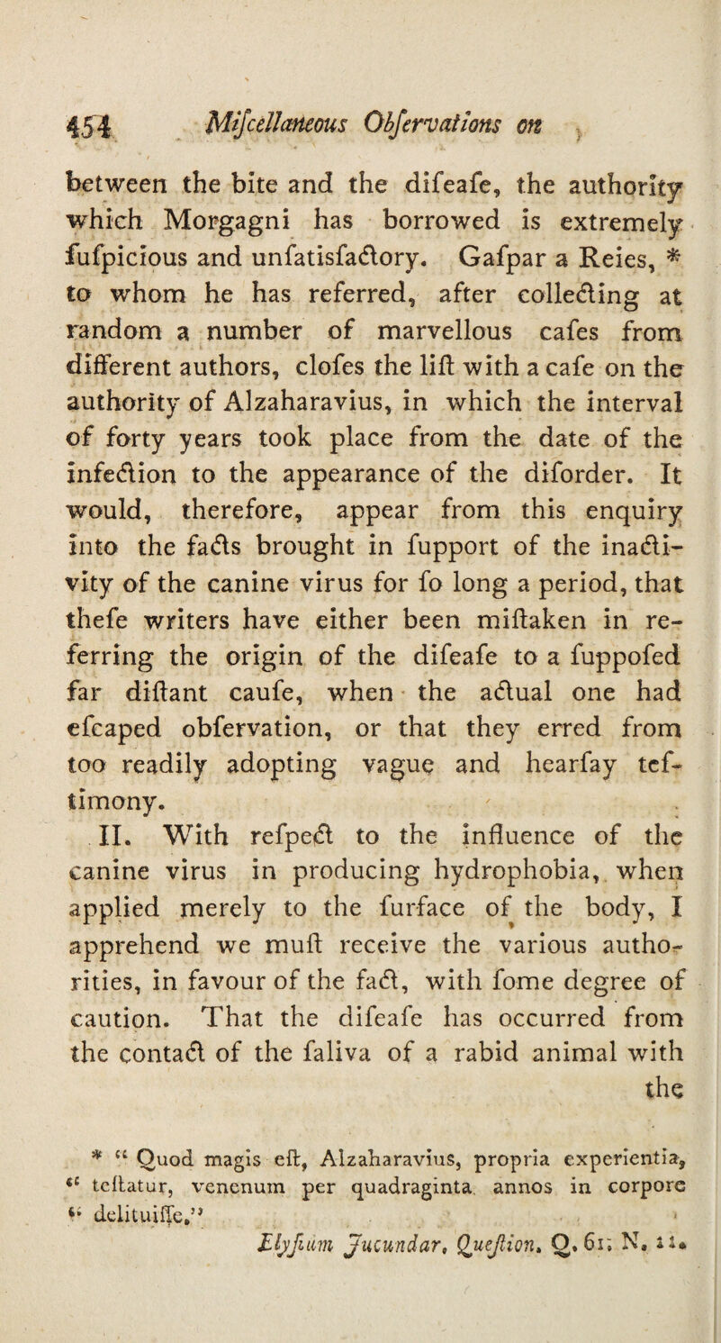 between the bite and the difeafe, the authority which Morgagni has borrowed is extremely fufpicious and unfatisfadory. Gafpar a Reies, * to whom he has referred, after eolleding at random a number of marvellous cafes from different authors, clofes the lift with a cafe on the authority of Alzaharavius, in which the interval of forty years took place from the date of the infedion to the appearance of the diforder. It would, therefore, appear from this enquiry into the fads brought in fupport of the inadi- vity of the canine virus for fo long a period, that thefe writers have either been miftaken in re¬ ferring the origin of the difeafe to a fuppofed far diftant caufe, when the adual one had efcaped obfervation, or that they erred from too readily adopting vague and hearfay tcf- timony. II. With refped to the influence of the canine virus in producing hydrophobia, when applied merely to the furface of the body, I apprehend we mu ft receive the various autho¬ rities, in favour of the fad, with fome degree of caution. That the difeafe has occurred from the contad of the faliva of a rabid animal with the * u Quod magis eft, Alzaharavius, propria experientia, <c teftatur, venenum per quadraginta annos in corpore d.eli_t-uifje*** . Llyjum jucundar, Quejlion. Q. 6r. N. n*