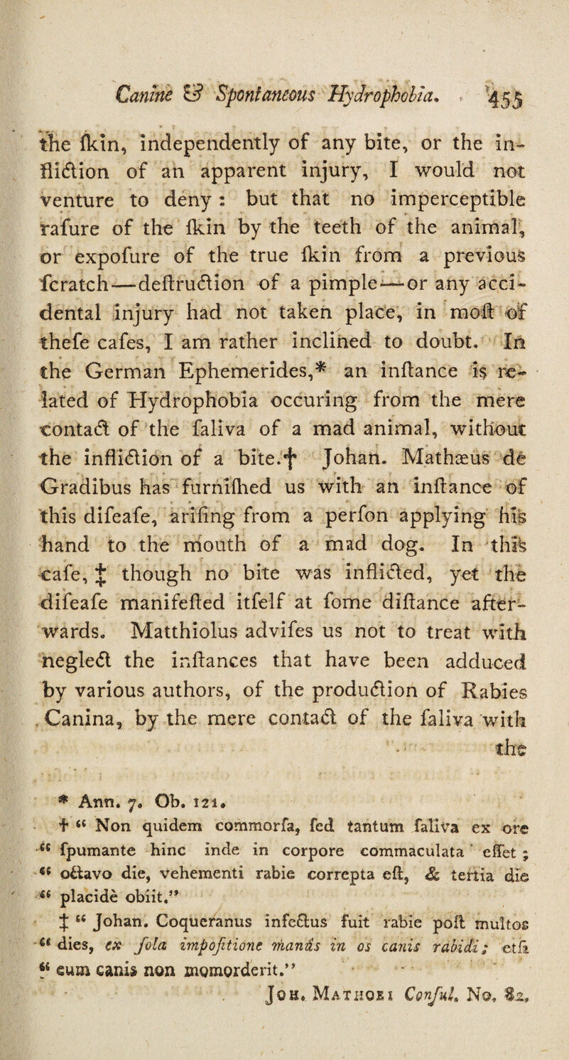 the {kin, independently of any bite, or the in- flidion of an apparent injury, I would not venture to deny : but that no imperceptible rafure of the Ikin by the teeth of the animal, or expofure of the true ikin from a previous fcratch—deftrudion of a pimple—or any acci¬ dental injury had not taken place, in mod of thefe cafes, I am rather inclined to doubt. In the German Ephemerides,* an inflance i$ re¬ lated of Hydrophobia occuring from the mere contad of the faliva of a mad animal, without the inflidion of a bite.f Johan. Mathaeus de Gradibus has furnifhed us with an inflance of this difeafe, arifing from a perfon applying his hand to the rriouth of a mad dog. In this cafe, £ though no bite was inflided, yet the difeafe manifeiled itfelf at fome dihance after¬ wards. Matthiolus advifes us not to treat with negled the inilances that have been adduced by various authors, of the produdion of Rabies . Canina, by the mere contad of the faliva with the * Ann. 7. Ob. 121. + “ Non quidem commorfa, fed tantum faliva ex ore se fpumante hinc inde in corpore commaculata effet ; *e ottavo die, vehementi rabie correpta eft, tertia die placide obiit.” J te Johan. Coqueranus infe&us fuit rabie poft multos u dies, ex fold impofitionc mamis in os canis rabidi; etli sum canis non momorderit.” Joh. Mathoju Corful. No,