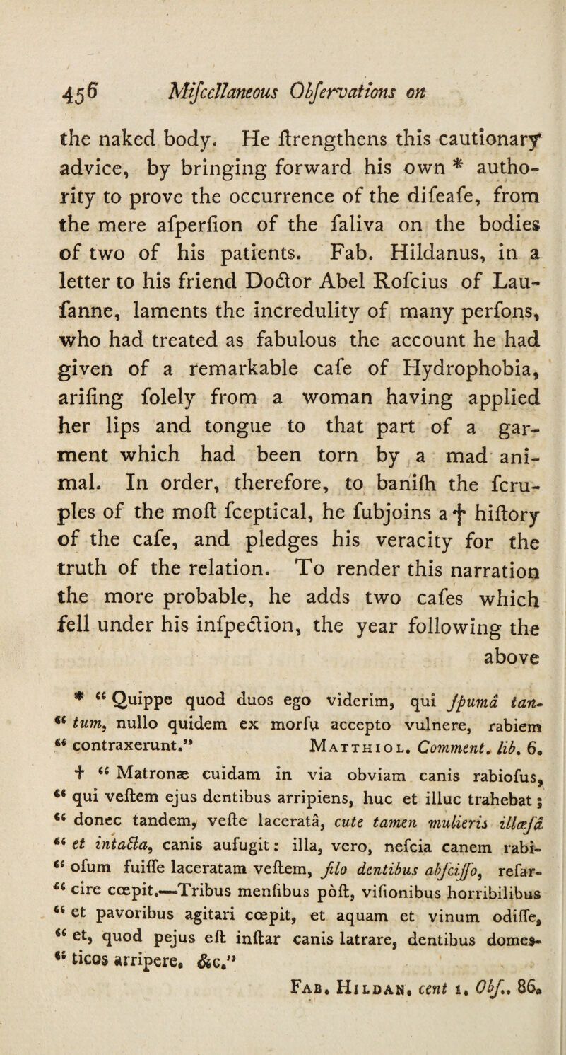 the naked body. He ftrengthens this cautionary advice, by bringing forward his own * autho¬ rity to prove the occurrence of the difeafe, from the mere afperlion of the faliva on the bodies of two of his patients. Fab. Hildanus, in a letter to his friend Dodtor Abel Rofcius of Lau- fanne, laments the incredulity of many perfons, who had treated as fabulous the account he had given of a remarkable cafe of Hydrophobia, ariling folely from a woman having applied her lips and tongue to that part of a gar¬ ment which had been torn by a mad ani¬ mal. In order, therefore, to baniih the fcru- ples of the molt fceptical, he fubjoins a*f* hiftory of the cafe, and pledges his veracity for the truth of the relation. To render this narration the more probable, he adds two cafes which fell under his infpe&ion, the year following the above * “ Quippe quod duos ego viderim, qui Jpumd tan- €< turn, nullo quidem ex morfu accepto vulnere, rabiem contraxerunt.” Matthiol. Comment. lib. 6, + se Matronae cuidam in via obviam canis rabiofus, ct qui veftem ejus dentibus arripiens, hue et illuc trahebat; «e donee tandem, vefte lacerata, cute tamen mulieris illcefa 6i et intatta, canis aufugit: ilia, vero, nefeia canem rabi- sc ofum fuiffe laceratam veftem, filo dentibus abfcijfo, refar- 44 cire ccepit.—Tribus menfibus poft, vifionibus horribilibus 64 et pavoribus agitari ccepit, et aquam et vinum odiffe, <£ et, quod pejus eft inftar canis latrare, dentibus domes- ticos arripere. &c.” Fab* Hildan, cent i. Obf., 8S»
