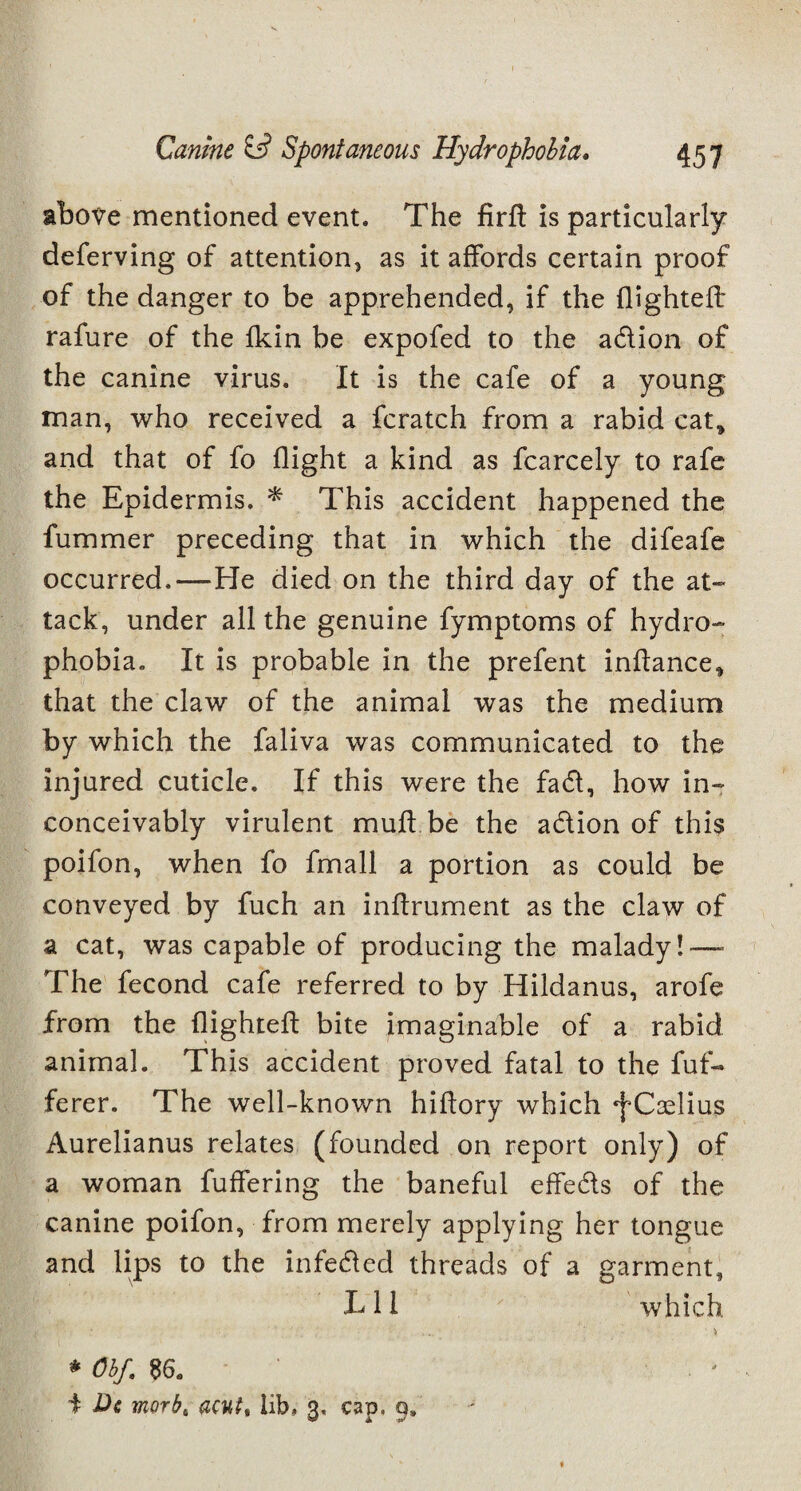 above mentioned event. The firft is particularly deferving of attention, as it affords certain proof of the danger to be apprehended, if the flighted: rafure of the fkin be expofed to the adion of the canine virus. It is the cafe of a young man, who received a fcratch from a rabid cat* and that of fo flight a kind as fcarcely to rafe the Epidermis. * This accident happened the fummer preceding that in which the difeafe occurred,—-He died on the third day of the at¬ tack, under all the genuine fymptoms of hydro¬ phobia. It is probable in the prefent indance* that the claw of the animal was the medium by which the faliva was communicated to the injured cuticle. If this were the fad, how in¬ conceivably virulent mud be the adion of this poifon, when fo fmall a portion as could be conveyed by fuch an indrument as the claw of a cat, was capable of producing the malady!—■ The fecond cafe referred to by Hildanus, arofe from the dighted bite imaginable of a rabid animal. This accident proved fatal to the fuf- ferer. The well-known hidory which ^Cselius Aurelianus relates (founded on report only) of a woman fuffering the baneful effeds of the canine poifon, from merely applying her tongue and lips to the infeded threads of a garment. Til ' ' which • \ * Obf. 86. . ■ + De morb, acut, lib. 3. cap. 9.