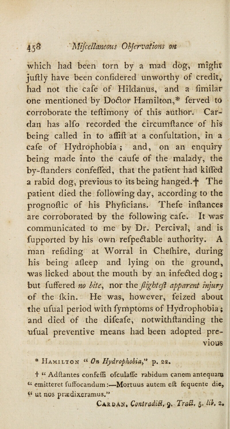 which had been torn by a mad dog, might juftly have been confidered unworthy of credit, had not the cafe of Hildanus, and a fimilar one mentioned by Do&or Hamilton,* ferved to corroborate the teftimony of this author. Car¬ dan has alfo recorded the circumftance of his being called in to affift at a confultation, in a cafe of Hydrophobia; and, on an enquiry being made into the caufe of the malady, the by-handers confeffed, that the patient had killed a rabid dog, previous to its being hanged, f The patient died the following day, according to the prognoftic of his Phylicians. Thefe inhances are corroborated by the following cafe. It was* communicated to me by Dr. Percival, and is fupported by his own refpedlable authority. A man reliding at Worral in Chefhire, during his being afleep and lying on the ground, was licked about the mouth by an infedled dog ; but fuffered no bite, nor the flight eft apparent injury of the fkin. He was, however, feized about the ufual period with fymptoms of Hydrophobia; and died of the difeafe, notwithftanding the ufual preventive means had been adopted pre¬ vious * Hamilton <c On Hydrophobia ” p. 22. + ie Adflantes confefli ofculafle rabidum canem antequanj u cmitteret fuffocandum:—Mortuus autem elt fequente die, ct ut nos praedixeramus.”