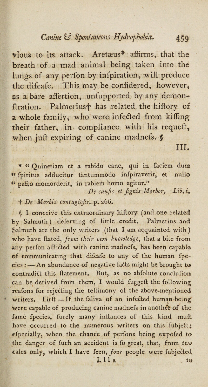 vious to its attack. Aretaeus^ affirms, that the breath of a mad animal being taken into the lungs of any perfon by infpiration, will produce the difeafe. This may be considered, however, as a bare affiertion, unfupported by any demon- ftration. Palmeriusf has related the hiflory of a whole family, who were infe&ed from killing their father, in compliance with his requell, when juft expiring of canine madnefs. § III. * “ Quinetiam et a rabido cane, qui in faciem dum u fpiritus adducitur tantummodo infpiraverit, et nullo pattd momorderit, in rabiem homo agitur.” De caufis et jIgnis Morbor. Lib, i, + De Morbis cantagiofis. p. 266. ^ I conceive this extraordinary hidory (and one related by Salmuth) deferring of little credit. Palmerius and Salmuth are the only writers (that I am acquainted with ) who have Hated, from their own knowledge, that a bite from any perfon afflitted with canine madnefs, has been capable of communicating that difeafe to any of the human fpe~ cies : — An abundance of negative fa£ls might be brought to contraditt this llatement. But, as no ablolute conclufion can be derived from them, I would fugged the following reafons for rejetting the tedimony of the above-mentioned writers. Fird — If the faliva of an infetted human-being Were capable of producing canine madnefs in anotheF of the fame fpecies, furely many indances of this kind mud; have occurred to the numerous writers on this fubjett; efpecially, when the chance of perfons being expofed to the danger of fuch an accident is fo great, that, from two cafes only, which I have feen, four people were fubjetted L11 2 to