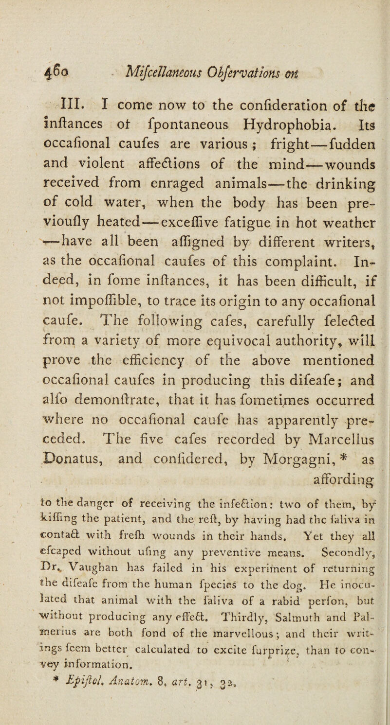 III. I come now to the confideration of the inftances of fpontaneous Hydrophobia. Its occafional caufes are various; fright—fudden and violent affections of the mind—wounds received from enraged animals—the drinking of cold water, when the body has been pre- vioufly heated — exceffive fatigue in hot weather -have all been affigned by different writers, as the occafional caufes of this complaint. In¬ deed, in fome inftances, it has been difficult, if not impoffible, to trace its origin to any occafional caufe. The following cafes, carefully felecled from a variety of more equivocal authority, will prove the efficiency of the above mentioned occafional caufes in producing this difeafe; and alio demonifrate, that it has fometirnes occurred where no occafional caufe has apparently pre¬ ceded. The five cafes recorded by Marcellus Donatus, and conlidered, by Morgagni, * as affording to the danger of receiving the infection: two of them, by killing the patient, and the reft, by having had the faliva in conta£l with frefh wounds in their hands. Yet they all efcaped without ufing any preventive means. Secondly, Dr.. Vaughan has failed in his experiment of returning the difeafe from the human fpecies to the dog. He inocu¬ lated that animal with the faliva of a rabid perfon. but without producing any effeft. Thirdly, Salmufh and Pal- merius are both fond of the marvellous; and their writ¬ ings leem better calculated to excite furprize, than to eon* vey information. * Epiftol* Anatom. 8, art. 31, 32,