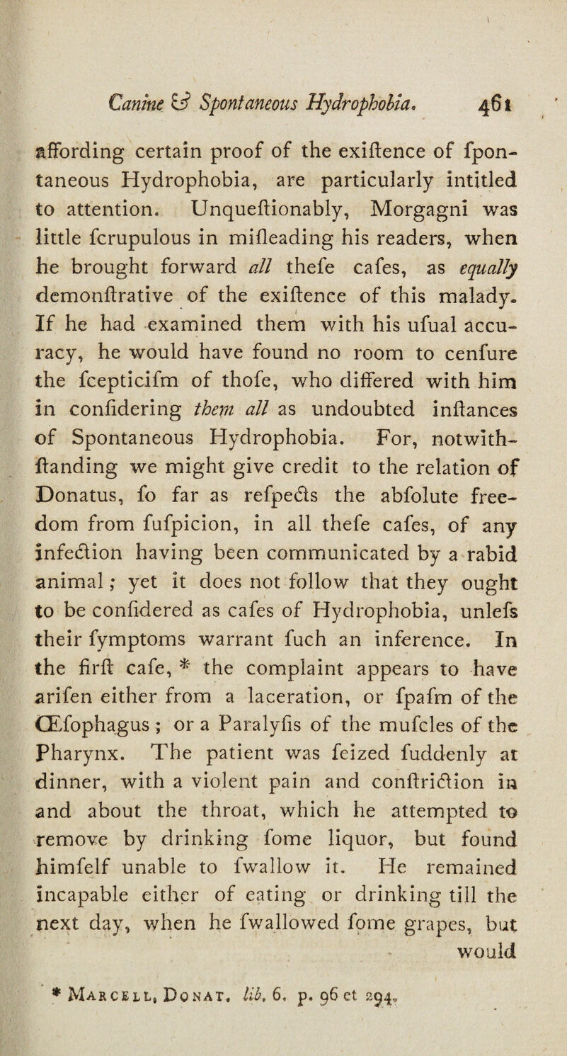 affording certain proof of the exiffence of fpon- taneous Hydrophobia, are particularly intitled to attention. Unqueffionably, Morgagni was little fcrupulous in mifleading his readers, when he brought forward all thefe cafes, as equally demonftrative of the exiffence of this malady. If he had examined them with his ufual accu¬ racy, he would have found no room to cenfure the fcepticifm of thofe, who differed with him in confidering them all as undoubted inffances of Spontaneous Hydrophobia. For, notwith- ftanding we might give credit to the relation of Donatus, fo far as refpeds the abfolute free¬ dom from fufpicion, in all thefe cafes, of any infection having been communicated by a rabid animal; yet it does not follow that they ought to be confidered as cafes of Hydrophobia, unlefs their fymptoms warrant fuch an inference. In the firff cafe, * the complaint appears to have arifen either from a laceration, or fpafm of the CEfophagus ; or a Paralyfis of the mufcles of the Pharynx. The patient was feized fuddenly at dinner, with a violent pain and conftri&ion in and about the throat, which he attempted to remove by drinking fome liquor, but found himfelf unable to fwallow it. He remained incapable either of eating or drinking till the next day, when he fwallowed fome grapes, but would * Marcell, Donat, lib, 6, p. 96 ct 294,