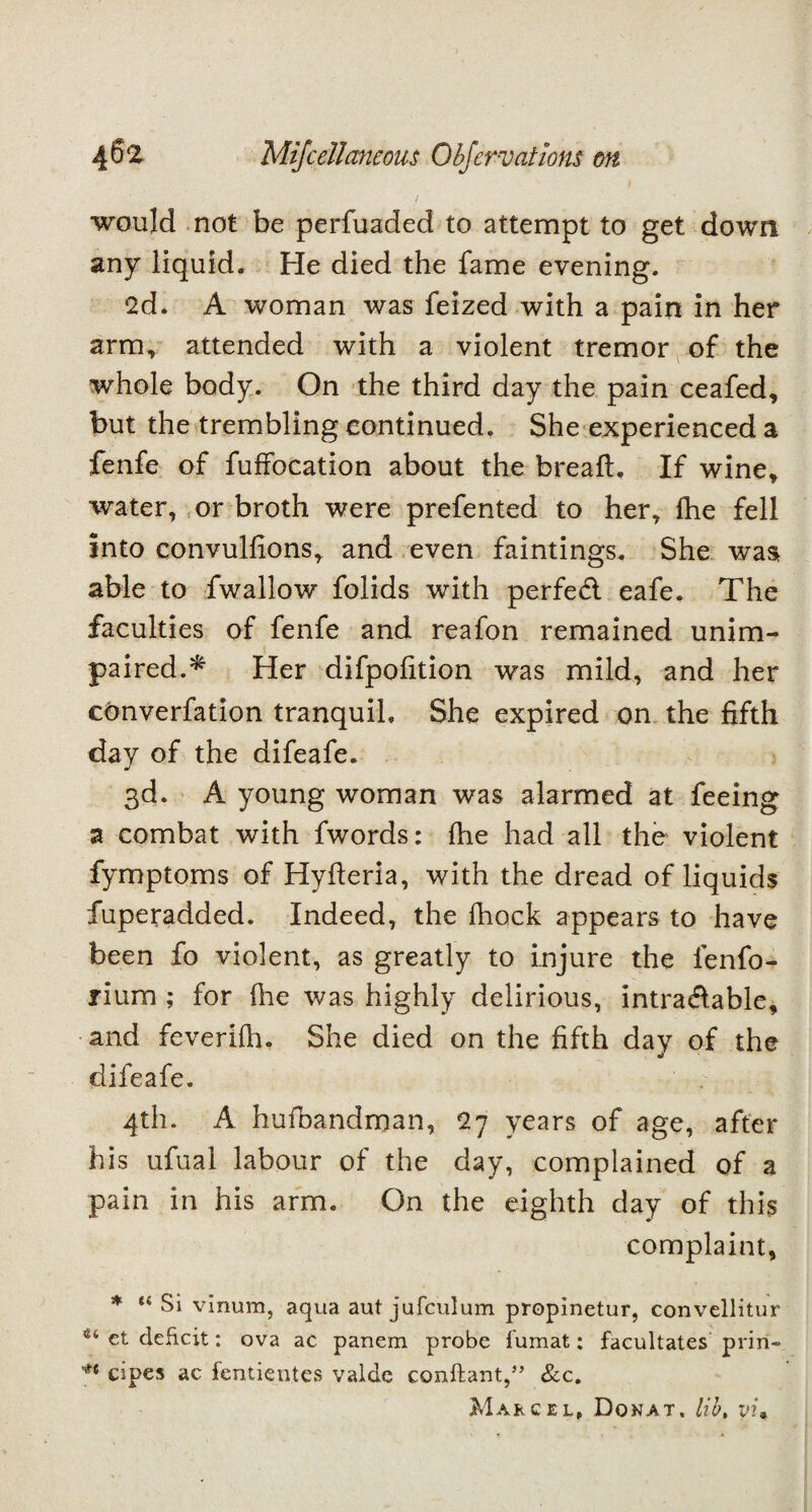 ! would not be perfuaded to attempt to get down any liquid. He died the fame evening. •2d. A woman was feized with a pain in her arm, attended with a violent tremor of the whole body. On the third day the pain ceafed, but the trembling continued. She experienced a fenfe of fuffocation about the breaft. If wine, water, or broth were prefented to her, fhe fell into convullions, and even faintings. She was able to fwallow folids with perfed eafe. The faculties of fenfe and reafon remained unim¬ paired.* Her difpolition was mild, and her converfation tranquil. She expired on the fifth day of the difeafe. 3d. A young woman was alarmed at feeing a combat with fwords: fhe had all the violent fymptoms of Hyfteria, with the dread of liquids fuperadded. Indeed, the fhock appears to have been fo violent, as greatly to injure the lenfo- rium ; for fhe was highly delirious, intradable, and feverifh. She died on the fifth day of the difeafe. 4th. A hufoandman, 27 years of age, after his ufual labour of the day, complained of a pain in his arm. On the eighth day of this complaint, * “ Si vinura, aqua aut jufculum propinetur, convellitur u et deficit: ova ac panem probe lumat: facultates priri- ** cipes ac fentientes valde conftant,” &c. Marcel, Donat, lib, yi»