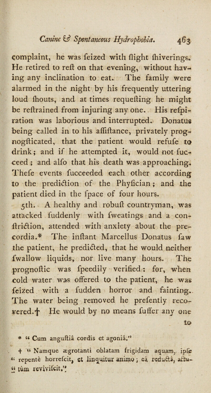 complaint, he was feized with flight Ihiverings* He retired to reft on that evening, without hav¬ ing any inclination to eat. The family were alarmed in the night by his frequently uttering loud fhouts, and at times requeuing he might be retrained from injuring any one. His refpi- ration was laborious and interrupted. Donatus being called in to his afliflance, privately prog- nogflicated, that the patient would refufe to drink; and if he attempted it, would not fuc- ceed ; and alfo that his death was approaching. Thefe events fucceeded each other according to the predi&ion of the Phyfician; and the patient died in the fpace of four hours. 5th. A healthy and robufl countryman, was attacked fuddenly with fweatings and a con- ftrieflion, attended with anxiety about the pre- cordia.* The inflant Marcellus Donatus faw the patient, he predi&ed, that he would neither fwallow liquids, nor live many hours. The prognoflic was fpeedily verified: for, wdien cold water was offered to the patient, he was feized with a fudden horror and fainting.. The water being removed he prefentiy reco¬ vered.*}* He would by no means fuffer any one * “ Cum anguflia cordis et agonia/* + « Namque aegrotanti oblatam frigidam aquamj ip£e #{ repente horrefciq et linquitur animo; ea redu&a, aAu- « turn revivifeit.*;